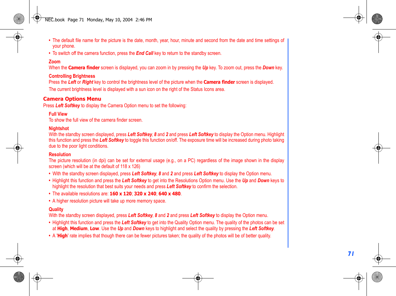 71•  The default file name for the picture is the date, month, year, hour, minute and second from the date and time settings ofyour phone.•  To switch off the camera function, press the End Call key to return to the standby screen.ZoomWhen the Camera finder screen is displayed, you can zoom in by pressing the Up key. To zoom out, press the Down key.Controlling BrightnessPress the Left or Right key to control the brightness level of the picture when the Camera finder screen is displayed.The current brightness level is displayed with a sun icon on the right of the Status Icons area.Camera Options MenuPress Left Softkey to display the Camera Option menu to set the following:Full ViewTo show the full view of the camera finder screen.  NightshotWith the standby screen displayed, press Left Softkey, 8 and 2 and press Left Softkey to display the Option menu. Highlightthis function and press the Left Softkey to toggle this function on/off. The exposure time will be increased during photo takingdue to the poor light conditions.ResolutionThe picture resolution (in dpi) can be set for external usage (e.g., on a PC) regardless of the image shown in the displayscreen (which will be at the default of 118 x 126)•  With the standby screen displayed, press Left Softkey, 8 and 2 and press Left Softkey to display the Option menu.•  Highlight this function and press the Left Softkey to get into the Resolutions Option menu. Use the Up and Down keys tohighlight the resolution that best suits your needs and press Left Softkey to confirm the selection.•  The available resolutions are: 160 x 120; 320 x 240; 640 x 480. •  A higher resolution picture will take up more memory space.QualityWith the standby screen displayed, press Left Softkey, 8 and 2 and press Left Softkey to display the Option menu.•  Highlight this function and press the Left Softkey to get into the Quality Option menu. The quality of the photos can be setat High, Medium, Low. Use the Up and Down keys to highlight and select the quality by pressing the Left Softkey.•  A &apos;High&apos; rate implies that though there can be fewer pictures taken; the quality of the photos will be of better quality.NEC.book  Page 71  Monday, May 10, 2004  2:46 PM