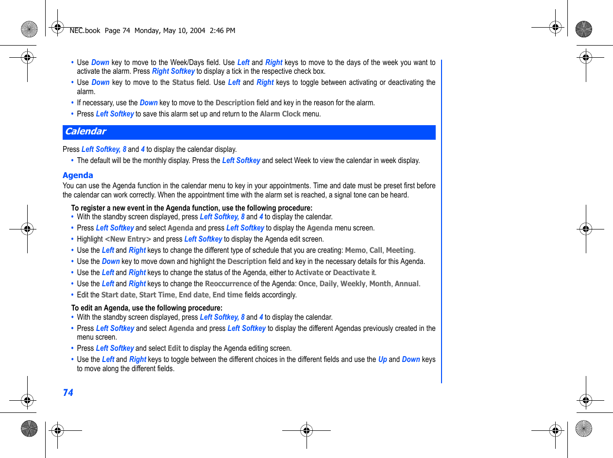 74•  Use Down key to move to the Week/Days field. Use Left and Right keys to move to the days of the week you want toactivate the alarm. Press Right Softkey to display a tick in the respective check box.•  Use Down key to move to the Status field. Use Left and Right keys to toggle between activating or deactivating thealarm.•  If necessary, use the Down key to move to the Description field and key in the reason for the alarm.•  Press Left Softkey to save this alarm set up and return to the Alarm Clock menu.Press Left Softkey, 8 and 4 to display the calendar display. •  The default will be the monthly display. Press the Left Softkey and select Week to view the calendar in week display. AgendaYou can use the Agenda function in the calendar menu to key in your appointments. Time and date must be preset first beforethe calendar can work correctly. When the appointment time with the alarm set is reached, a signal tone can be heard.To register a new event in the Agenda function, use the following procedure:•  With the standby screen displayed, press Left Softkey, 8 and 4 to display the calendar.•  Press Left Softkey and select Agenda and press Left Softkey to display the Agenda menu screen.•  Highlight &lt;New Entry&gt; and press Left Softkey to display the Agenda edit screen. •  Use the Left and Right keys to change the different type of schedule that you are creating: Memo, Call, Meeting.•  Use the Down key to move down and highlight the Description field and key in the necessary details for this Agenda.•  Use the Left and Right keys to change the status of the Agenda, either to Activate or Deactivate it. •  Use the Left and Right keys to change the Reoccurrence of the Agenda: Once, Daily, Weekly, Month, Annual.•  Edit the Start date, Start Time, End date, End time fields accordingly.To edit an Agenda, use the following procedure:•  With the standby screen displayed, press Left Softkey, 8 and 4 to display the calendar.•  Press Left Softkey and select Agenda and press Left Softkey to display the different Agendas previously created in themenu screen.•  Press Left Softkey and select Edit to display the Agenda editing screen.•  Use the Left and Right keys to toggle between the different choices in the different fields and use the Up and Down keysto move along the different fields.CalendarNEC.book  Page 74  Monday, May 10, 2004  2:46 PM