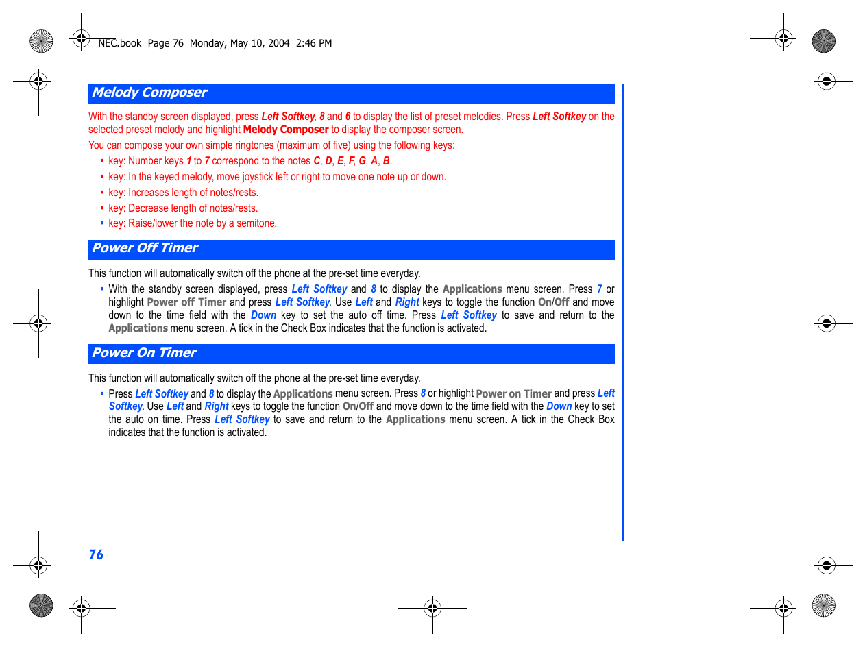 76With the standby screen displayed, press Left Softkey, 8 and 6 to display the list of preset melodies. Press Left Softkey on theselected preset melody and highlight Melody Composer to display the composer screen. You can compose your own simple ringtones (maximum of five) using the following keys:•  key: Number keys 1 to 7 correspond to the notes C, D, E, F, G, A, B.•  key: In the keyed melody, move joystick left or right to move one note up or down.•  key: Increases length of notes/rests.•  key: Decrease length of notes/rests.•  key: Raise/lower the note by a semitone. This function will automatically switch off the phone at the pre-set time everyday.•  With the standby screen displayed, press Left Softkey and 8 to display the Applications menu screen. Press 7 orhighlight Power off Timer and press Left Softkey. Use Left and Right keys to toggle the function On/Off and movedown to the time field with the Down  key to set the auto off time. Press Left Softkey to save and return to theApplications menu screen. A tick in the Check Box indicates that the function is activated. This function will automatically switch off the phone at the pre-set time everyday.•  Press Left Softkey and 8 to display the Applications menu screen. Press 8 or highlight Power on Timer and press LeftSoftkey. Use Left and Right keys to toggle the function On/Off and move down to the time field with the Down key to setthe auto on time. Press Left Softkey to save and return to the Applications menu screen. A tick in the Check Boxindicates that the function is activated.Melody ComposerPower Off TimerPower On TimerNEC.book  Page 76  Monday, May 10, 2004  2:46 PM