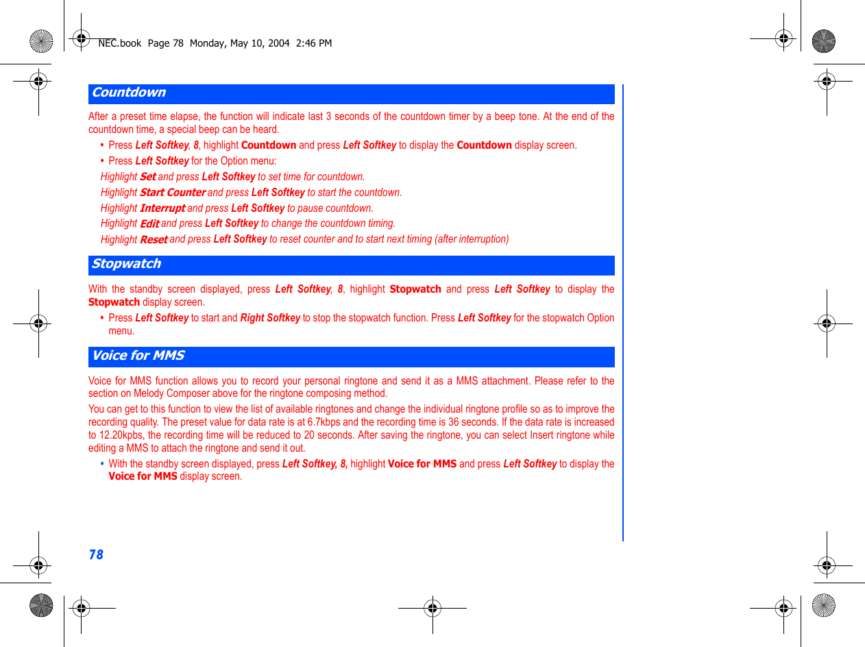 78After a preset time elapse, the function will indicate last 3 seconds of the countdown timer by a beep tone. At the end of thecountdown time, a special beep can be heard.•  Press Left Softkey, 8, highlight Countdown and press Left Softkey to display the Countdown display screen.•  Press Left Softkey for the Option menu: Highlight Set and press Left Softkey to set time for countdown.Highlight Start Counter and press Left Softkey to start the countdown. Highlight Interrupt and press Left Softkey to pause countdown.Highlight Edit and press Left Softkey to change the countdown timing.Highlight Reset and press Left Softkey to reset counter and to start next timing (after interruption)With the standby screen displayed, press Left Softkey,  8, highlight Stopwatch and press Left Softkey to display theStopwatch display screen.•  Press Left Softkey to start and Right Softkey to stop the stopwatch function. Press Left Softkey for the stopwatch Optionmenu.  Voice for MMS function allows you to record your personal ringtone and send it as a MMS attachment. Please refer to thesection on Melody Composer above for the ringtone composing method. You can get to this function to view the list of available ringtones and change the individual ringtone profile so as to improve therecording quality. The preset value for data rate is at 6.7kbps and the recording time is 36 seconds. If the data rate is increasedto 12.20kpbs, the recording time will be reduced to 20 seconds. After saving the ringtone, you can select Insert ringtone whileediting a MMS to attach the ringtone and send it out. •  With the standby screen displayed, press Left Softkey, 8, highlight Voice for MMS and press Left Softkey to display theVoice for MMS display screen. CountdownStopwatchVoice for MMSNEC.book  Page 78  Monday, May 10, 2004  2:46 PM