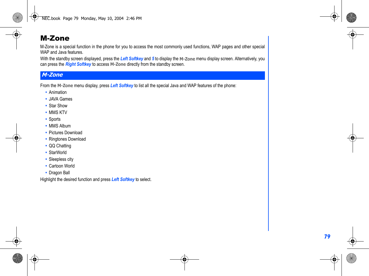 79M-ZoneM-Zone is a special function in the phone for you to access the most commonly used functions, WAP pages and other specialWAP and Java features.With the standby screen displayed, press the Left Softkey and 5 to display the M-Zone menu display screen. Alternatively, youcan press the Right Softkey to access M-Zone directly from the standby screen.From the M-Zone menu display, press Left Softkey to list all the special Java and WAP features of the phone:•  Animation•  JAVA Games•  Star Show•  MMS KTV•  Sports•  MMS Album•  Pictures Download•  Ringtones Download•  QQ Chatting•  StarWorld•  Sleepless city•  Cartoon World•  Dragon BallHighlight the desired function and press Left Softkey to select.  M-ZoneNEC.book  Page 79  Monday, May 10, 2004  2:46 PM