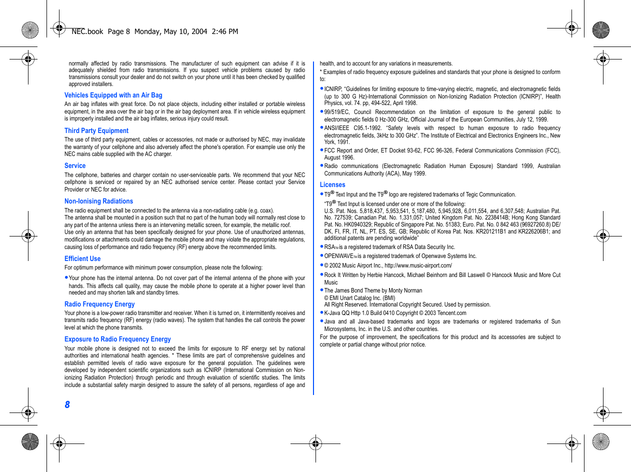 8normally affected by radio transmissions. The manufacturer of such equipment can advise if it isadequately shielded from radio transmissions. If you suspect vehicle problems caused by radiotransmissions consult your dealer and do not switch on your phone until it has been checked by qualifiedapproved installers.Vehicles Equipped with an Air BagAn air bag inflates with great force. Do not place objects, including either installed or portable wirelessequipment, in the area over the air bag or in the air bag deployment area. If in vehicle wireless equipmentis improperly installed and the air bag inflates, serious injury could result.Third Party EquipmentThe use of third party equipment, cables or accessories, not made or authorised by NEC, may invalidatethe warranty of your cellphone and also adversely affect the phone&apos;s operation. For example use only theNEC mains cable supplied with the AC charger.ServiceThe cellphone, batteries and charger contain no user-serviceable parts. We recommend that your NECcellphone is serviced or repaired by an NEC authorised service center. Please contact your ServiceProvider or NEC for advice.Non-Ionising RadiationsThe radio equipment shall be connected to the antenna via a non-radiating cable (e.g. coax).The antenna shall be mounted in a position such that no part of the human body will normally rest close toany part of the antenna unless there is an intervening metallic screen, for example, the metallic roof.Use only an antenna that has been specifically designed for your phone. Use of unauthorized antennas,modifications or attachments could damage the mobile phone and may violate the appropriate regulations,causing loss of performance and radio frequency (RF) energy above the recommended limits.Efficient UseFor optimum performance with minimum power consumption, please note the following:•Your phone has the internal antenna. Do not cover part of the internal antenna of the phone with yourhands. This affects call quality, may cause the mobile phone to operate at a higher power level thanneeded and may shorten talk and standby times.Radio Frequency EnergyYour phone is a low-power radio transmitter and receiver. When it is turned on, it intermittently receives andtransmits radio frequency (RF) energy (radio waves). The system that handles the call controls the powerlevel at which the phone transmits.Exposure to Radio Frequency EnergyYour mobile phone is designed not to exceed the limits for exposure to RF energy set by nationalauthorities and international health agencies. * These limits are part of comprehensive guidelines andestablish permitted levels of radio wave exposure for the general population. The guidelines weredeveloped by independent scientific organizations such as ICNIRP (International Commission on Non-ionizing Radiation Protection) through periodic and through evaluation of scientific studies. The limitsinclude a substantial safety margin designed to assure the safety of all persons, regardless of age andhealth, and to account for any variations in measurements.* Examples of radio frequency exposure guidelines and standards that your phone is designed to conformto:•ICNIRP, “Guidelines for limiting exposure to time-varying electric, magnetic, and electromagnetic fields(up to 300 G Hz)-International Commission on Non-Ionizing Radiation Protection (ICNIRP)”, HealthPhysics, vol. 74. pp, 494-522, April 1998.•99/519/EC, Council Recommendation on the limitation of exposure to the general public toelectromagnetic fields 0 Hz-300 GHz, Official Journal of the European Communities, July 12, 1999.•ANSI/IEEE C95.1-1992. “Safety levels with respect to human exposure to radio frequencyelectromagnetic fields, 3kHz to 300 GHz”. The Institute of Electrical and Electronics Engineers Inc., NewYork, 1991.•FCC Report and Order, ET Docket 93-62, FCC 96-326, Federal Communications Commission (FCC),August 1996.•Radio communications (Electromagnetic Radiation Human Exposure) Standard 1999, AustralianCommunications Authority (ACA), May 1999.Licenses•T9® Text Input and the T9® logo are registered trademarks of Tegic Communication.“T9® Text Input is licensed under one or more of the following:U.S. Pat. Nos. 5,818,437, 5,953,541, 5,187,480, 5,945,928, 6,011,554, and 6,307,548; Australian Pat.No. 727539; Canadian Pat. No. 1,331,057; United Kingdom Pat. No. 2238414B; Hong Kong StandardPat. No. HK0940329; Republic of Singapore Pat. No. 51383; Euro. Pat. No. 0 842 463 (96927260.8) DE/DK, FI, FR, IT, NL, PT. ES, SE, GB; Republic of Korea Pat. Nos. KR201211B1 and KR226206B1; andadditional patents are pending worldwide”•RSATM is a registered trademark of RSA Data Security Inc.•OPENWAVETM is a registered trademark of Openwave Systems Inc.•© 2002 Music Airport Inc., http://www.music-airport.com/•Rock It Written by Herbie Hancock, Michael Beinhorn and Bill Laswell © Hancock Music and More CutMusic•The James Bond Theme by Monty Norman© EMI Unart Catalog Inc. (BMI)All Right Reserved. International Copyright Secured. Used by permission.•K-Java QQ Http 1.0 Build 0410 Copyright © 2003 Tencent.com•Java and all Java-based trademarks and logos are trademarks or registered trademarks of SunMicrosystems, Inc. in the U.S. and other countries.For the purpose of improvement, the specifications for this product and its accessories are subject tocomplete or partial change without prior notice.NEC.book  Page 8  Monday, May 10, 2004  2:46 PM