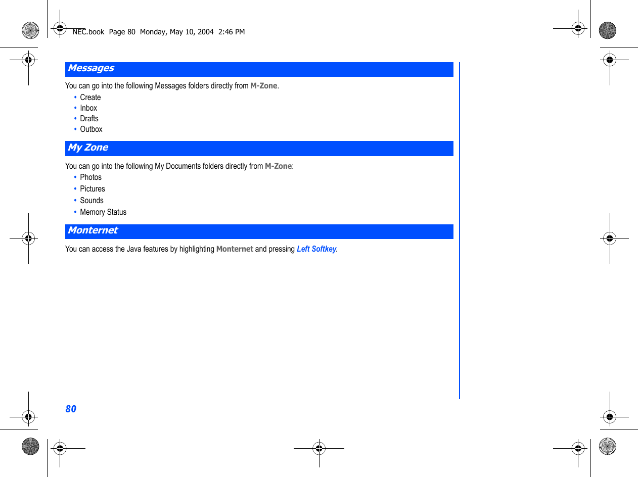 80You can go into the following Messages folders directly from M-Zone. •  Create•  Inbox•  Drafts•  OutboxYou can go into the following My Documents folders directly from M-Zone: •  Photos•  Pictures•  Sounds•  Memory StatusYou can access the Java features by highlighting Monternet and pressing Left Softkey. MessagesMy ZoneMonternetNEC.book  Page 80  Monday, May 10, 2004  2:46 PM