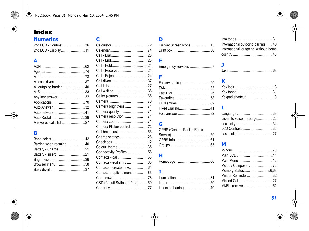 81IndexNumerics2nd LCD - Contrast........................362nd LCD - Display.......................... 11AADN ...............................................62Agenda ..........................................74Alarm ............................................73All calls divert.................................37All outgoing barring........................40ALS ................................................33Any key answer .............................32Applications ...................................70Auto Answer ..................................32Auto network..................................41Auto Redial ...............................25,39Answered calls list .........................27BBand select ....................................42Barring when roaming....................40Battery - Charge ............................21Battery - Insert ...............................21Brightness......................................36Browser menu................................58Busy divert .....................................37CCalculator ...................................... 72Calendar........................................74Call - Dial .......................................23Call - End.......................................23Call - Hold......................................24Call - Receive ................................24Call - Reject ...................................24Call divert.......................................37Call lists ......................................... 27Call waiting ....................................38Caller pictures................................65Camera..........................................70Camera brightness ........................71Camera quality ..............................71Camera resolution  ........................71Camera zoom ................................71Camera Flicker control ..................72Cell broadcast................................55Charge settings .............................28Check box......................................12Colour  theme ................................35Connectivity Profiles......................58Contacts - call................................63Contacts - edit entry ...................... 63Contacts - create new....................64Contacts - options menu................63Countdown ....................................78CSD (Circuit Switched Data) .........59Currency ........................................77DDisplay Screen Icons..................... 15Draft box........................................ 50EEmergency services ........................ 7FFactory settings ............................. 29FAK................................................ 33Fast Dial ........................................ 25Favourites...................................... 58FDN entries ................................... 62Fixed Dialling................................. 41Fold answer................................... 32GGPRS (General Packet Radio Service) ......................................... 59GPRS Info ..................................... 61Groups........................................... 65HHomepage..................................... 60IIllumination .................................... 31Inbox ............................................. 50Incoming barring............................ 40Info tones ...................................... 31International outgoing barring ....... 40International outgoing without homecountry .......................................... 40JJava .............................................. 68KKey lock ........................................ 13Key tones ...................................... 31Keypad shortcut ............................ 13LLanguage ...................................... 38Listen to voice message................ 26Local city ....................................... 34LCD Contrast ................................ 36Last dialled.................................... 27MM-Zone.......................................... 79Main LCD .......................................11Main Menu .................................... 12Melody Composer ......................... 76Memory Status ......................... 56,68Minute Reminder........................... 32Missed Calls.................................. 27MMS - receive............................... 52NEC.book  Page 81  Monday, May 10, 2004  2:46 PM