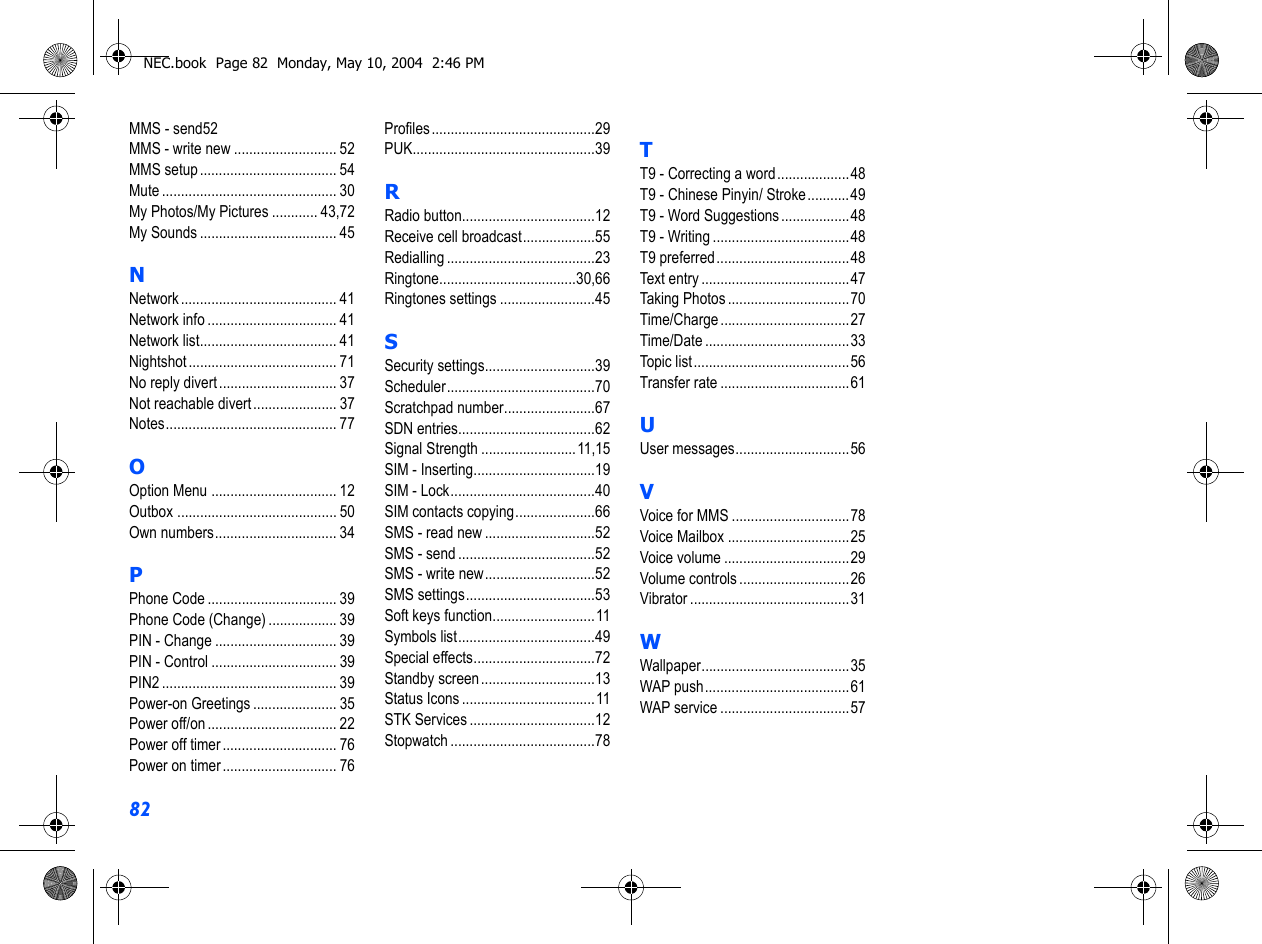 82MMS - send52MMS - write new ........................... 52MMS setup .................................... 54Mute .............................................. 30My Photos/My Pictures ............ 43,72My Sounds .................................... 45NNetwork ......................................... 41Network info .................................. 41Network list.................................... 41Nightshot ....................................... 71No reply divert............................... 37Not reachable divert...................... 37Notes............................................. 77OOption Menu ................................. 12Outbox .......................................... 50Own numbers................................ 34PPhone Code .................................. 39Phone Code (Change) .................. 39PIN - Change ................................ 39PIN - Control ................................. 39PIN2 .............................................. 39Power-on Greetings ...................... 35Power off/on .................................. 22Power off timer .............................. 76Power on timer .............................. 76Profiles...........................................29PUK................................................39RRadio button...................................12Receive cell broadcast...................55Redialling .......................................23Ringtone....................................30,66Ringtones settings .........................45SSecurity settings.............................39Scheduler.......................................70Scratchpad number........................67SDN entries....................................62Signal Strength .........................11,15SIM - Inserting................................19SIM - Lock......................................40SIM contacts copying.....................66SMS - read new .............................52SMS - send ....................................52SMS - write new.............................52SMS settings..................................53Soft keys function...........................11Symbols list....................................49Special effects................................72Standby screen..............................13Status Icons ...................................11STK Services .................................12Stopwatch ......................................78TT9 - Correcting a word...................48T9 - Chinese Pinyin/ Stroke...........49T9 - Word Suggestions ..................48T9 - Writing ....................................48T9 preferred...................................48Text entry .......................................47Taking Photos ................................70Time/Charge ..................................27Time/Date ......................................33Topic list.........................................56Transfer rate ..................................61UUser messages..............................56VVoice for MMS ...............................78Voice Mailbox ................................25Voice volume .................................29Volume controls .............................26Vibrator ..........................................31WWallpaper.......................................35WAP push......................................61WAP service ..................................57NEC.book  Page 82  Monday, May 10, 2004  2:46 PM
