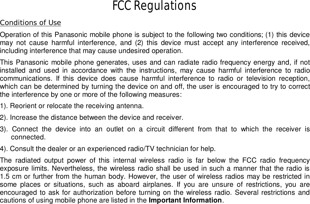   FCC Regulations Conditions of Use Operation of this Panasonic mobile phone is subject to the following two conditions; (1) this device may not cause harmful interference, and (2) this device must accept any interference received, including interference that may cause undesired operation.  This Panasonic mobile phone generates, uses and can radiate radio frequency energy and, if not installed and used in accordance with the instructions, may cause harmful interference to radio communications. If this device does cause harmful interference to radio or television reception, which can be determined by turning the device on and off, the user is encouraged to try to correct the interference by one or more of the following measures:     1). Reorient or relocate the receiving antenna. 2). Increase the distance between the device and receiver. 3). Connect the device into an outlet on a circuit different from that to which the receiver is connected. 4). Consult the dealer or an experienced radio/TV technician for help. The radiated output power of this internal wireless radio is far below the FCC radio frequency exposure limits. Nevertheless, the wireless radio shall be used in such a manner that the radio is 1.5 cm or further from the human body. However, the user of wireless radios may be restricted in some places or situations, such as aboard airplanes. If you are unsure of restrictions, you are encouraged to ask for authorization before turning on the wireless radio. Several restrictions and cautions of using mobile phone are listed in the Important Information.                                                                                                                    