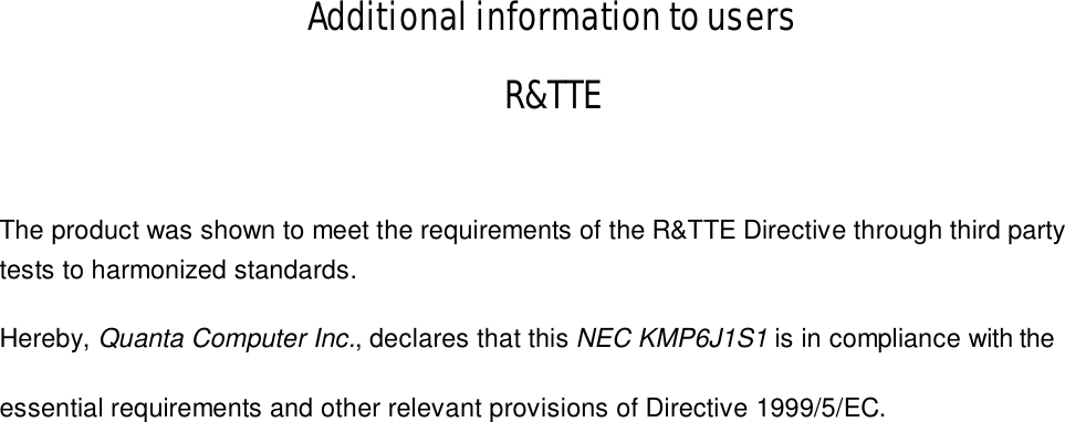 Additional information to users R&amp;TTE  The product was shown to meet the requirements of the R&amp;TTE Directive through third party tests to harmonized standards. Hereby, Quanta Computer Inc., declares that this NEC KMP6J1S1        is in compliance with the   essential requirements and other relevant provisions of Directive 1999/5/EC. 