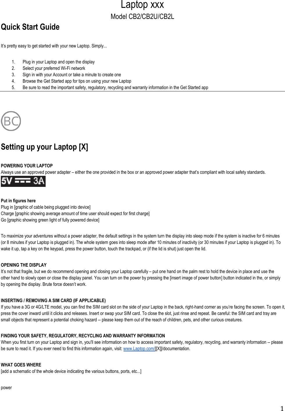 1 Laptop xxx Model CB2/CB2U/CB2L Quick Start Guide              1. Plug in your Laptop and open the display 2. Select your preferred Wi-Fi network 3. Sign in with your Account or take a minute to create one 4. Browse the Get Started app for tips on using your new Laptop 5. Be sure to read the important safety, regulatory, recycling and warranty information in the Get Started app        Setting up your Laptop [X]                               POWERING YOUR LAPTOP Always use an approved power adapter     Put in figures here Plug in [graphic of cable being plugged into device] Charge [graphic showing average amount of time user should expect for first charge] Go [graphic showing green light of fully powered device]          To maximize your adventures without a power adapter, the default settings in the system turn the display into sleep mode if the system is inactive for 6 minutes (or 8 minutes if your Laptop is plugged in). The whole system goes into sleep mode after 10 minutes of inactivity (or 30 minutes if your Laptop is plugged in). To wake it up, tap a key on the keypad, press the power button, touch the trackpad, or (if the lid is shut) just open the lid.       OPENING THE DISPLAY                                           carefully  put one hand on the palm rest to hold the device in place and use the other hand to slowly open or close the display panel. You can turn on the power by pressing the [insert image of power button] button indicated in the, or simply by opening t  INSERTING / REMOVING A SIM CARD (IF APPLICABLE)                                           If you have a 3G or 4G/LTE model, you can find the SIM card slot on the side of your Laptop in the back, right-hand corner as ypress the cover inward until it clicks and releases. Insert or swap your SIM card. To close the slot, just rinse and repeat. Be careful: the SIM card and tray are small objects that represent a potential choking hazard -- please keep them out of the reach of children, pets, and other curious creatures.  FINDING YOUR SAFETY, REGULATORY, RECYCLING AND WARRANTY INFORMATION                                           When you first turn on your Laptop and sign in, you&apos;ll see information on how to access important safety, regulatory, recycling, and warranty information -- please be sure to read it. If you ever need to find this information again, visit: www.Laptop.com/[[X]]/documentation.  WHAT GOES WHERE [add a schematic of the whole device indicating the various buttons, ports, etc...]  power 