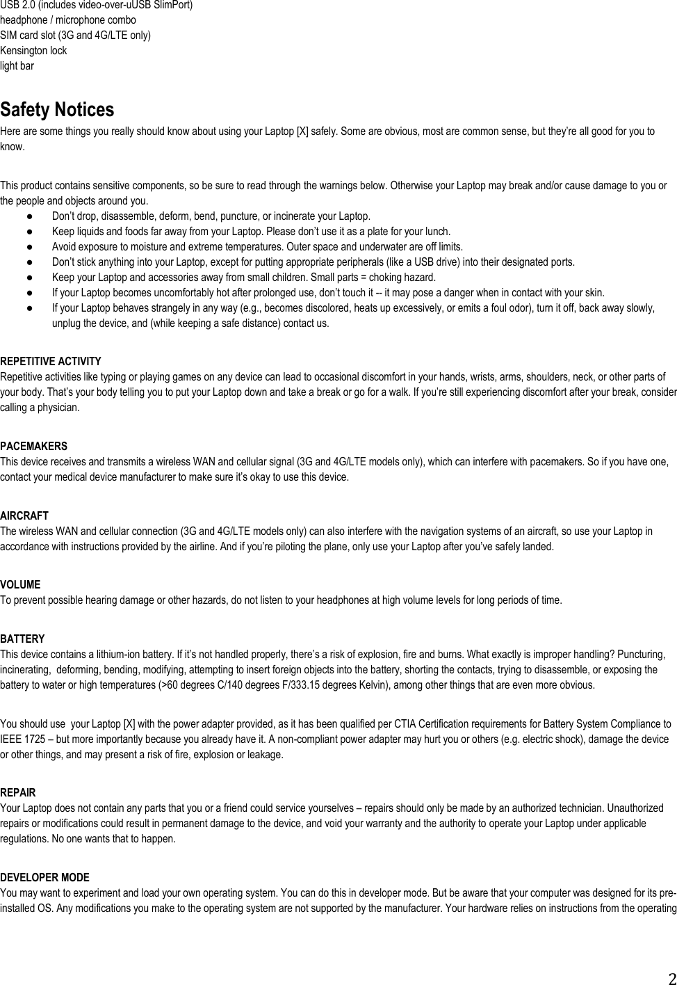 2 USB 2.0 (includes video-over-uUSB SlimPort) headphone / microphone combo SIM card slot (3G and 4G/LTE only) Kensington lock light bar       Safety Notices Here are some things you really should know about using your Laptop [X] safely. Some are obvious, most are common sense, but know.       This product contains sensitive components, so be sure to read through the warnings below. Otherwise your Laptop may break and/or cause damage to you or the people and objects around you.     use it as a plate for your lunch.  Avoid exposure to moisture and extreme temperatures. Outer space and underwater are off limits.  rts.  Keep your Laptop and accessories away from small children. Small parts = choking hazard.  -- it may pose a danger when in contact with your skin.  If your Laptop behaves strangely in any way (e.g., becomes discolored, heats up excessively, or emits a foul odor), turn it off, back away slowly, unplug the device, and (while keeping a safe distance) contact us.  REPETITIVE ACTIVITY Repetitive activities like typing or playing games on any device can lead to occasional discomfort in your hands, wrists, arms, shoulders, neck, or other parts of ng discomfort after your break, consider calling a physician.  PACEMAKERS                                                              This device receives and transmits a wireless WAN and cellular signal (3G and 4G/LTE models only), which can interfere with pacemakers. So if you have one,   AIRCRAFT                                                                     The wireless WAN and cellular connection (3G and 4G/LTE models only) can also interfere with the navigation systems of an aircraft, so use your Laptop in ely landed.  VOLUME To prevent possible hearing damage or other hazards, do not listen to your headphones at high volume levels for long periods of time.   BATTERY                                   This device contains a lithium-burns. What exactly is improper handling? Puncturing, incinerating,  deforming, bending, modifying, attempting to insert foreign objects into the battery, shorting the contacts, trying to disassemble, or exposing the battery to water or high temperatures (&gt;60 degrees C/140 degrees F/333.15 degrees Kelvin), among other things that are even more obvious.  You should use  your Laptop [X] with the power adapter provided, as it has been qualified per CTIA Certification requirements for Battery System Compliance to IEEE 1725  but more importantly because you already have it. A non-compliant power adapter may hurt you or others (e.g. electric shock), damage the device or other things, and may present a risk of fire, explosion or leakage.  REPAIR Your Laptop does not contain any parts that you or a friend could service yourselves  repairs should only be made by an authorized technician. Unauthorized repairs or modifications could result in permanent damage to the device, and void your warranty and the authority to operate your Laptop under applicable regulations. No one wants that to happen.  DEVELOPER MODE You may want to experiment and load your own operating system. You can do this in developer mode. But be aware that your computer was designed for its pre-installed OS. Any modifications you make to the operating system are not supported by the manufacturer. Your hardware relies on instructions from the operating 