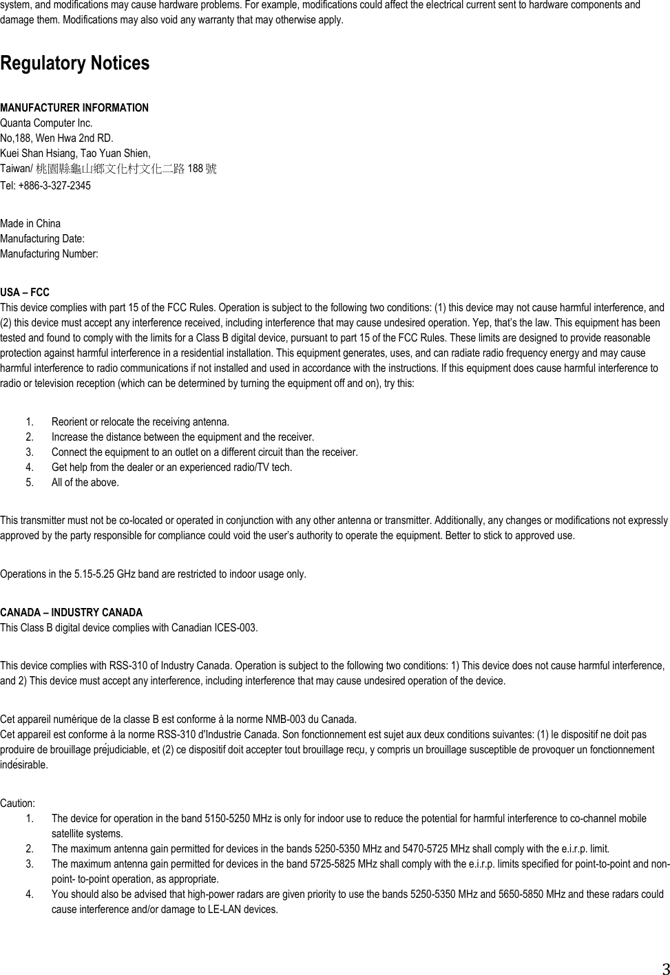 3 system, and modifications may cause hardware problems. For example, modifications could affect the electrical current sent to hardware components and damage them. Modifications may also void any warranty that may otherwise apply.          Regulatory Notices       MANUFACTURER INFORMATION                                                            Quanta Computer Inc. No,188, Wen Hwa 2nd RD. Kuei Shan Hsiang, Tao Yuan Shien, Taiwan/ 桃園縣龜山鄉文化村文化二路 188 號 Tel: +886-3-327-2345  Made in China Manufacturing Date:  Manufacturing Number:      USA – FCC                                                                                        This device complies with part 15 of the FCC Rules. Operation is subject to the following two conditions: (1) this device may not cause harmful interference, and (2) this device must accept any interference received, including interference tested and found to comply with the limits for a Class B digital device, pursuant to part 15 of the FCC Rules. These limits are designed to provide reasonable protection against harmful interference in a residential installation. This equipment generates, uses, and can radiate radio frequency energy and may cause harmful interference to radio communications if not installed and used in accordance with the instructions. If this equipment does cause harmful interference to radio or television reception (which can be determined by turning the equipment off and on), try this:                                                      1. Reorient or relocate the receiving antenna. 2. Increase the distance between the equipment and the receiver. 3. Connect the equipment to an outlet on a different circuit than the receiver. 4. Get help from the dealer or an experienced radio/TV tech. 5. All of the above.                                                                                                                                                                                                                                                                                 This transmitter must not be co-located or operated in conjunction with any other antenna or transmitter. Additionally, any changes or modifications not expressly  equipment. Better to stick to approved use.                                                                                        Operations in the 5.15-5.25 GHz band are restricted to indoor usage only.       CANADA – INDUSTRY CANADA                                                               This Class B digital device complies with Canadian ICES-003.                                                                                          This device complies with RSS-310 of Industry Canada. Operation is subject to the following two conditions: 1) This device does not cause harmful interference, and 2) This device must accept any interference, including interference that may cause undesired operation of the device.                                                                                          Cet appareil numérique de la classe B est conforme à la norme NMB-003 du Canada. Cet appareil est conforme à la norme RSS-310 d&apos;Industrie Canada. Son fonctionnement est sujet aux deux cosirable.       Caution:                                                                                                                                                                                    1. The device for operation in the band 5150-5250 MHz is only for indoor use to reduce the potential for harmful interference to co-channel mobile satellite systems. 2. The maximum antenna gain permitted for devices in the bands 5250-5350 MHz and 5470-5725 MHz shall comply with the e.i.r.p. limit. 3. The maximum antenna gain permitted for devices in the band 5725-5825 MHz shall comply with the e.i.r.p. limits specified for point-to-point and non-point- to-point operation, as appropriate. 4. You should also be advised that high-power radars are given priority to use the bands 5250-5350 MHz and 5650-5850 MHz and these radars could cause interference and/or damage to LE-LAN devices.     