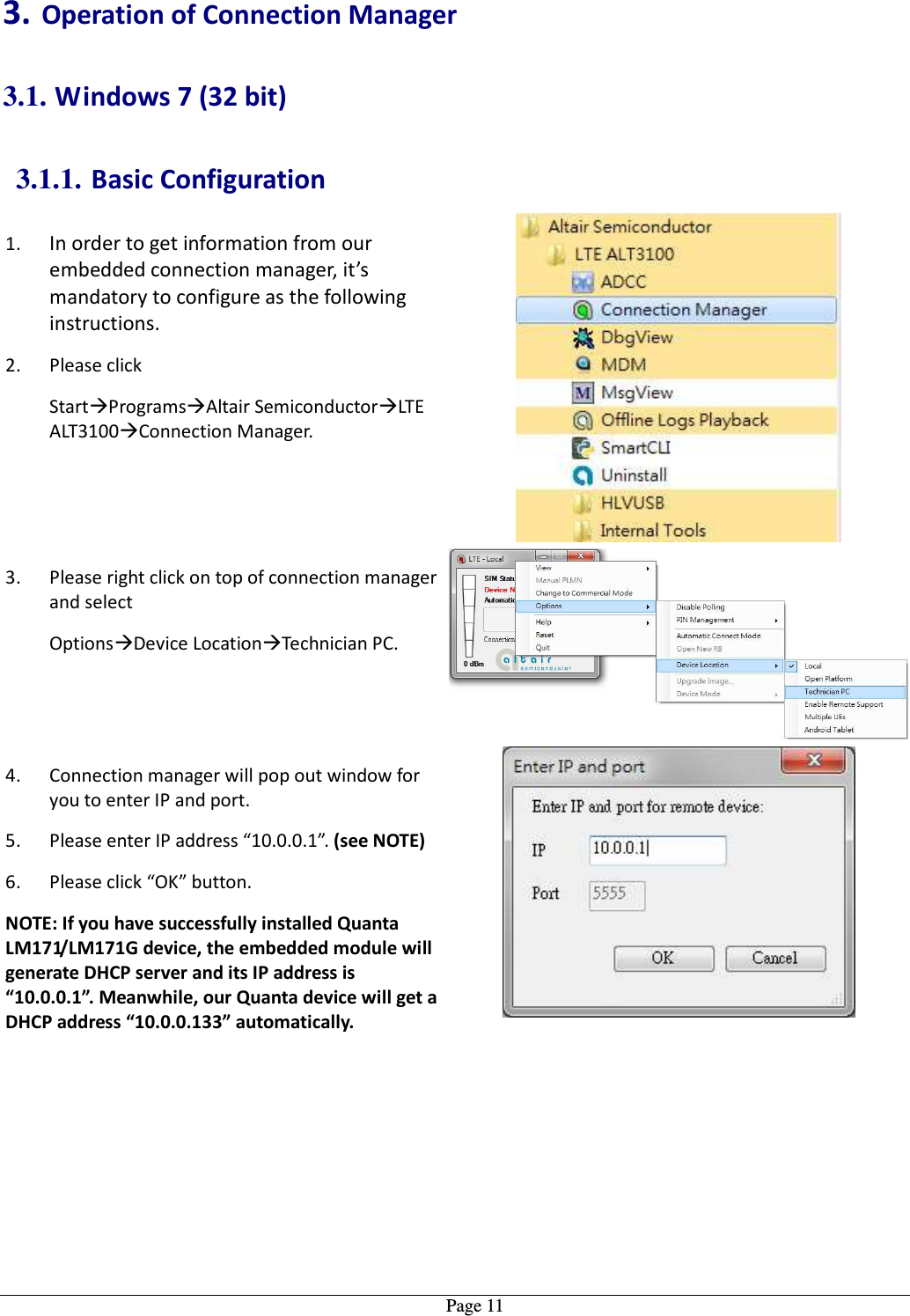   Page 11 3. Operation of Connection Manager 3.1. Windows 7 (32 bit) 3.1.1. Basic Configuration 1. In order to get information from our embedded connection manager, it’s mandatory to configure as the following instructions. 2. Please click  StartProgramsAltair SemiconductorLTE ALT3100Connection Manager.  3. Please right click on top of connection manager and select   OptionsDevice LocationTechnician PC.  4. Connection manager will pop out window for you to enter IP and port. 5. Please enter IP address “10.0.0.1”. (see NOTE) 6. Please click “OK” button. NOTE: If you have successfully installed Quanta LM171/LM171G device, the embedded module will generate DHCP server and its IP address is “10.0.0.1”. Meanwhile, our Quanta device will get a DHCP address “10.0.0.133” automatically.  