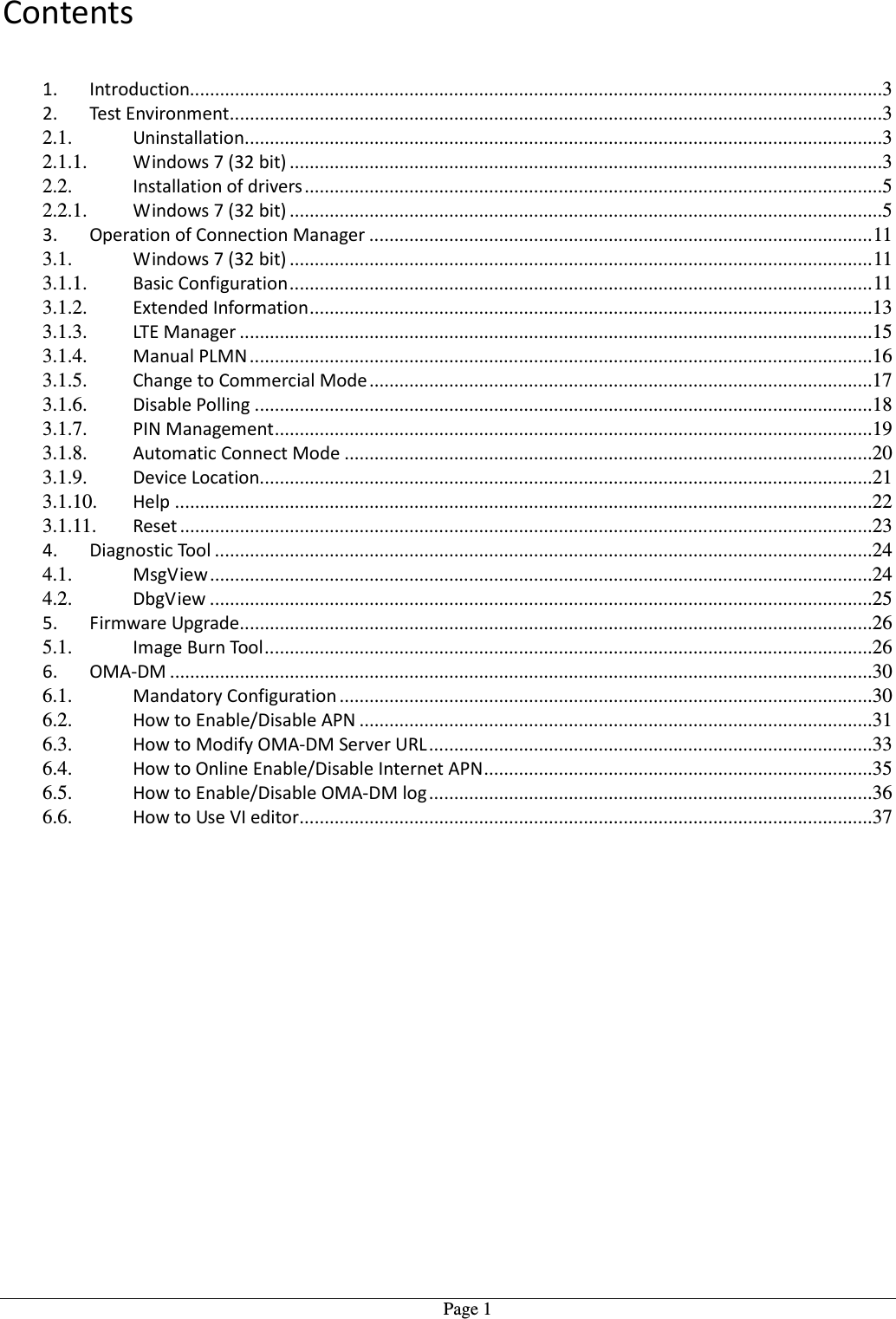   Page 1Contents  1. Introduction...........................................................................................................................................3 2. Test Environment ...................................................................................................................................3 2.1. Uninstallation ................................................................................................................................3 2.1.1. Windows 7 (32 bit) .......................................................................................................................3 2.2. Installation of drivers ....................................................................................................................5 2.2.1. Windows 7 (32 bit) .......................................................................................................................5 3. Operation of Connection Manager ..................................................................................................... 11 3.1. Windows 7 (32 bit) ..................................................................................................................... 11 3.1.1. Basic Configuration ..................................................................................................................... 11 3.1.2. Extended Information .................................................................................................................13 3.1.3. LTE Manager ...............................................................................................................................15 3.1.4. Manual PLMN .............................................................................................................................16 3.1.5. Change to Commercial Mode .....................................................................................................17 3.1.6. Disable Polling ............................................................................................................................18 3.1.7. PIN Management ........................................................................................................................19 3.1.8. Automatic Connect Mode ..........................................................................................................20 3.1.9. Device Location...........................................................................................................................21 3.1.10. Help ............................................................................................................................................22 3.1.11. Reset ...........................................................................................................................................23 4. Diagnostic Tool ....................................................................................................................................24 4.1. MsgView .....................................................................................................................................24 4.2. DbgView .....................................................................................................................................25 5. Firmware Upgrade ...............................................................................................................................26 5.1. Image Burn Tool ..........................................................................................................................26 6. OMA-DM .............................................................................................................................................30 6.1. Mandatory Configuration ...........................................................................................................30 6.2. How to Enable/Disable APN .......................................................................................................31 6.3. How to Modify OMA-DM Server URL .........................................................................................33 6.4. How to Online Enable/Disable Internet APN ..............................................................................35 6.5. How to Enable/Disable OMA-DM log .........................................................................................36 6.6. How to Use VI editor ...................................................................................................................37 