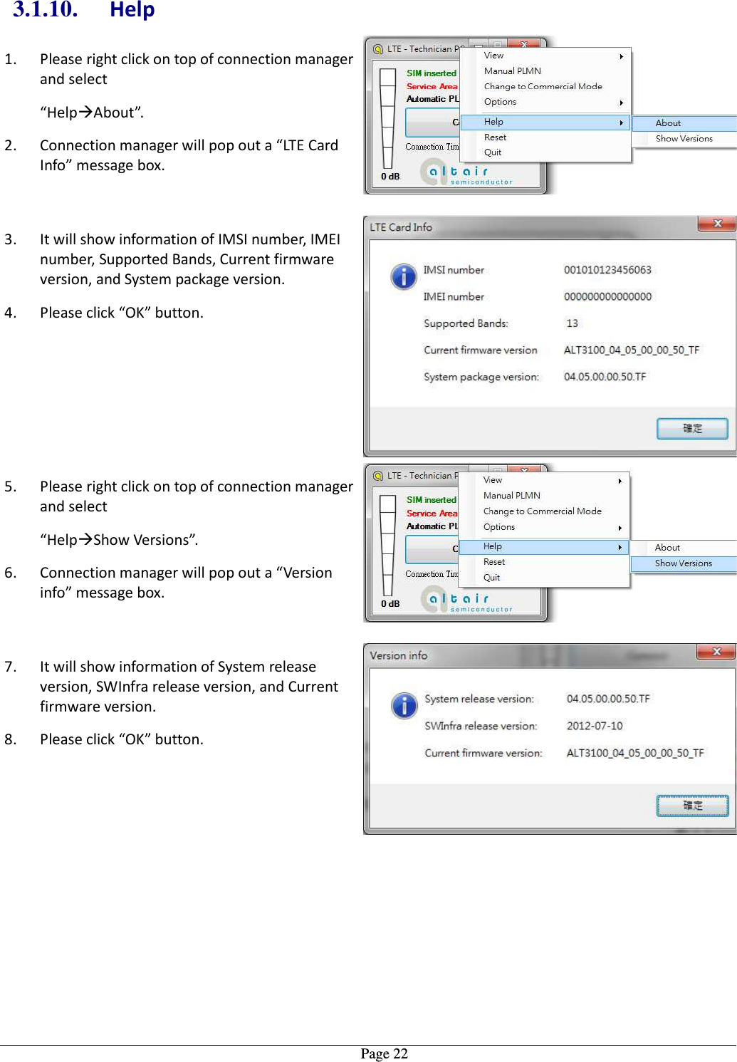   Page 223.1.10. Help 1. Please right click on top of connection manager and select   “HelpAbout”. 2. Connection manager will pop out a “LTE Card Info” message box.  3. It will show information of IMSI number, IMEI number, Supported Bands, Current firmware version, and System package version. 4. Please click “OK” button. 5. Please right click on top of connection manager and select   “HelpShow Versions”. 6. Connection manager will pop out a “Version info” message box.  7. It will show information of System release version, SWInfra release version, and Current firmware version. 8. Please click “OK” button.  