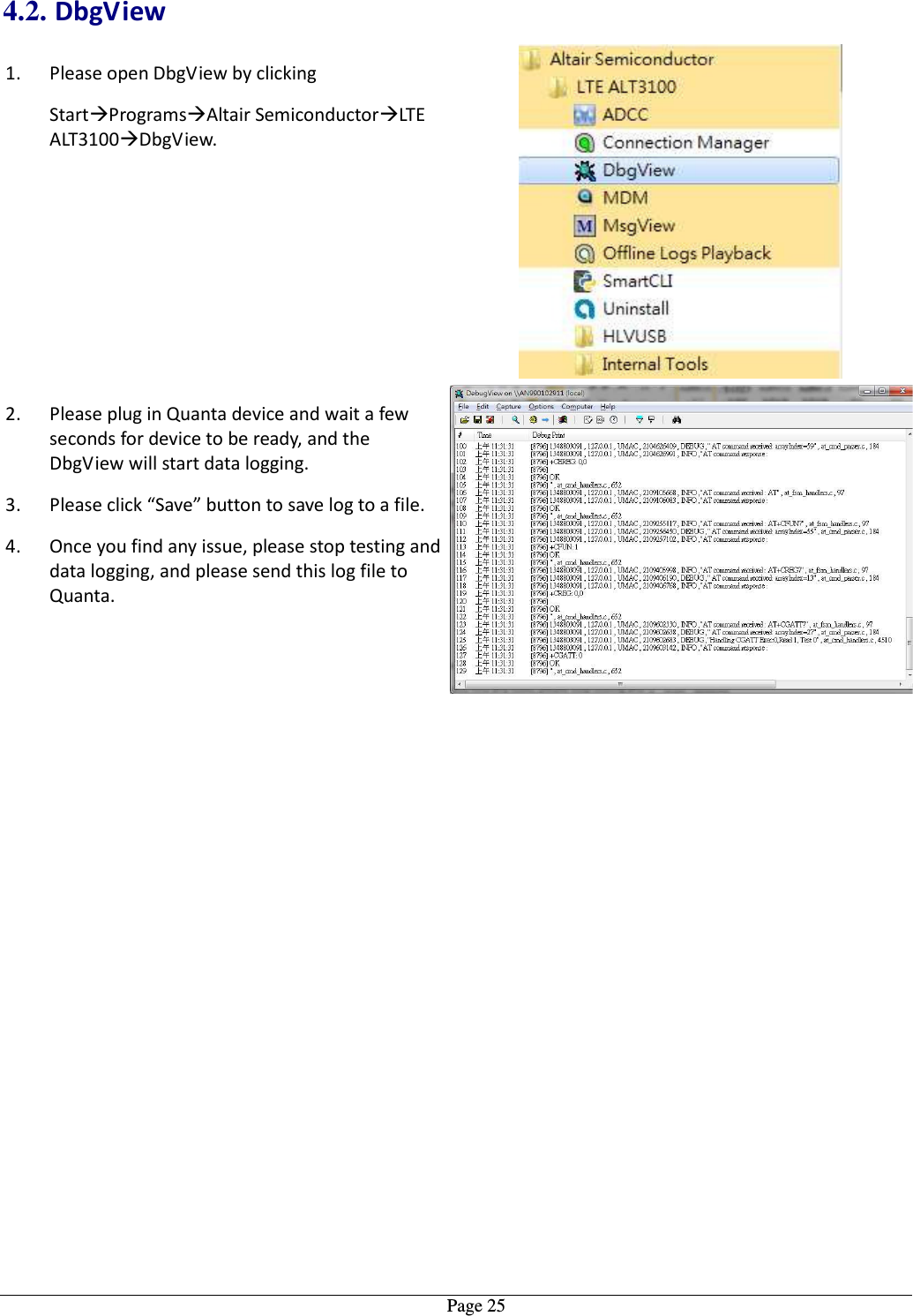   Page 254.2. DbgView 1. Please open DbgView by clicking  StartProgramsAltair SemiconductorLTE ALT3100DbgView.  2. Please plug in Quanta device and wait a few seconds for device to be ready, and the DbgView will start data logging. 3. Please click “Save” button to save log to a file. 4. Once you find any issue, please stop testing and data logging, and please send this log file to Quanta. 