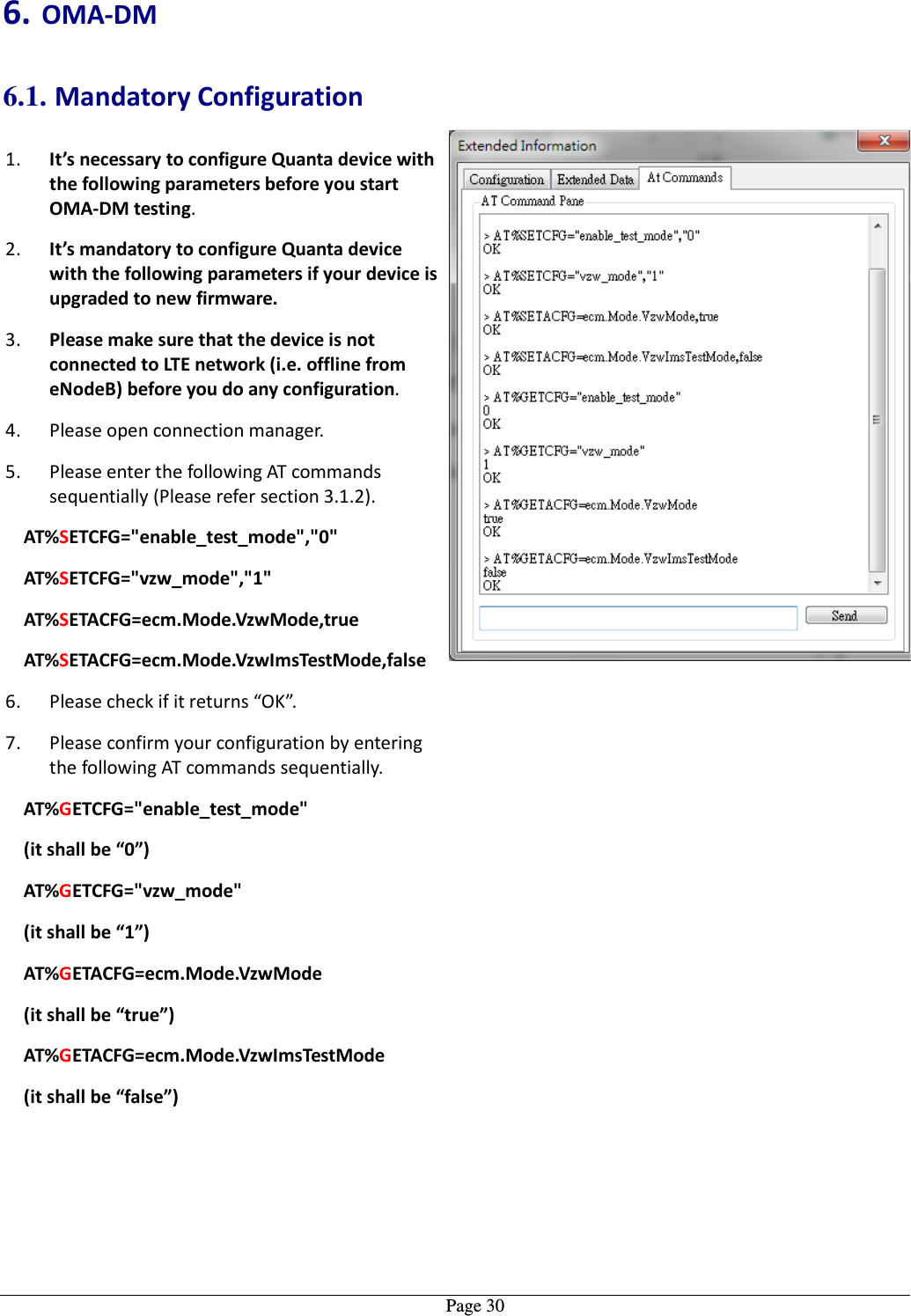   Page 306. OMA-DM 6.1. Mandatory Configuration 1. It’s necessary to configure Quanta device with the following parameters before you start OMA-DM testing. 2. It’s mandatory to configure Quanta device with the following parameters if your device is upgraded to new firmware. 3. Please make sure that the device is not connected to LTE network (i.e. offline from eNodeB) before you do any configuration. 4. Please open connection manager. 5. Please enter the following AT commands sequentially (Please refer section 3.1.2). AT%SETCFG=&quot;enable_test_mode&quot;,&quot;0&quot; AT%SETCFG=&quot;vzw_mode&quot;,&quot;1&quot; AT%SETACFG=ecm.Mode.VzwMode,true AT%SETACFG=ecm.Mode.VzwImsTestMode,false 6. Please check if it returns “OK”. 7. Please confirm your configuration by entering the following AT commands sequentially. AT%GETCFG=&quot;enable_test_mode&quot; (it shall be “0”) AT%GETCFG=&quot;vzw_mode&quot; (it shall be “1”) AT%GETACFG=ecm.Mode.VzwMode (it shall be “true”) AT%GETACFG=ecm.Mode.VzwImsTestMode (it shall be “false”)   