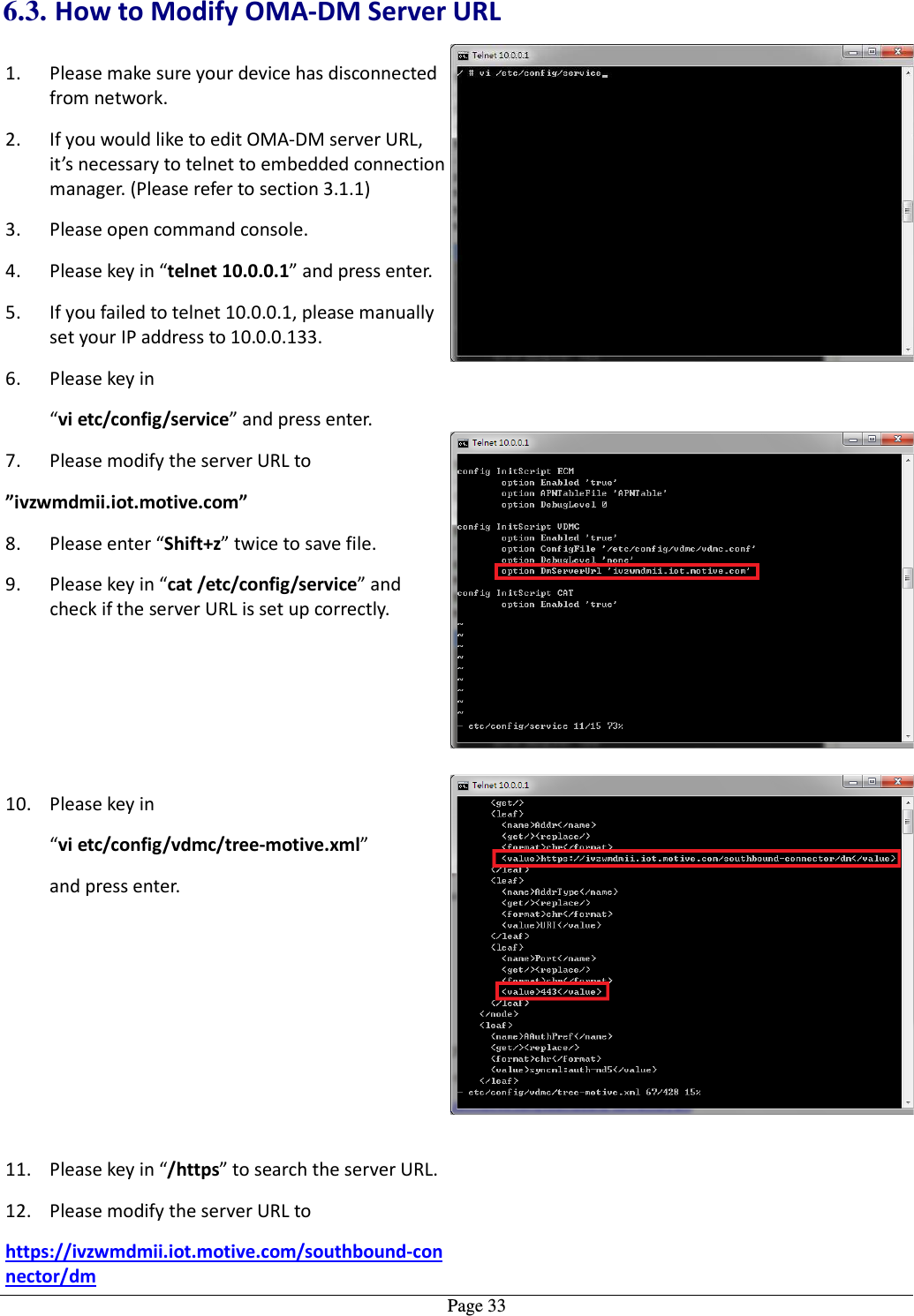   Page 336.3. How to Modify OMA-DM Server URL 1. Please make sure your device has disconnected from network. 2. If you would like to edit OMA-DM server URL, it’s necessary to telnet to embedded connection manager. (Please refer to section 3.1.1) 3. Please open command console. 4. Please key in “telnet 10.0.0.1” and press enter. 5. If you failed to telnet 10.0.0.1, please manually set your IP address to 10.0.0.133. 6. Please key in “vi etc/config/service” and press enter. 7. Please modify the server URL to   ”ivzwmdmii.iot.motive.com” 8. Please enter “Shift+z” twice to save file. 9. Please key in “cat /etc/config/service” and check if the server URL is set up correctly.  10. Please key in “vi etc/config/vdmc/tree-motive.xml”   and press enter.  11. Please key in “/https” to search the server URL. 12. Please modify the server URL to   https://ivzwmdmii.iot.motive.com/southbound-connector/dm  