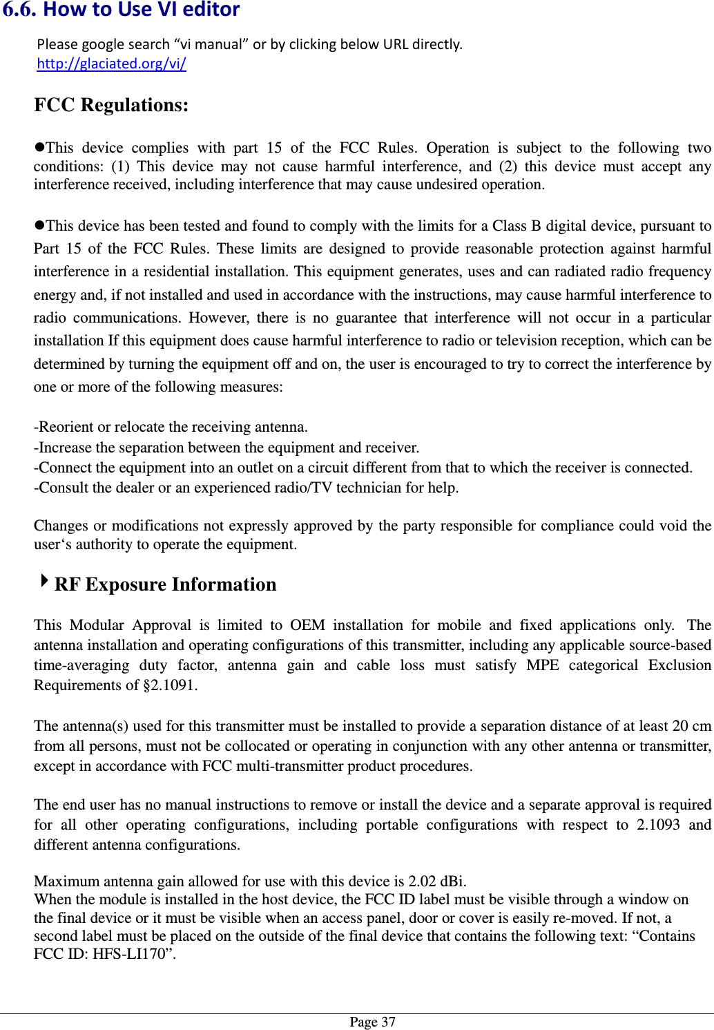   Page 376.6. How to Use VI editor Please google search “vi manual” or by clicking below URL directly. http://glaciated.org/vi/  FCC Regulations:  This  device  complies  with  part  15  of  the  FCC  Rules.  Operation  is  subject  to  the  following  two conditions:  (1)  This  device  may  not  cause  harmful  interference,  and  (2)  this  device  must  accept  any interference received, including interference that may cause undesired operation.  This device has been tested and found to comply with the limits for a Class B digital device, pursuant to Part  15  of  the  FCC  Rules.  These  limits  are  designed  to  provide  reasonable  protection  against  harmful interference in a residential installation. This equipment generates, uses and can radiated radio frequency energy and, if not installed and used in accordance with the instructions, may cause harmful interference to radio  communications.  However,  there  is  no  guarantee  that  interference  will  not  occur  in  a  particular installation If this equipment does cause harmful interference to radio or television reception, which can be determined by turning the equipment off and on, the user is encouraged to try to correct the interference by one or more of the following measures:  -Reorient or relocate the receiving antenna. -Increase the separation between the equipment and receiver. -Connect the equipment into an outlet on a circuit different from that to which the receiver is connected. -Consult the dealer or an experienced radio/TV technician for help.  Changes or modifications not expressly approved by the party responsible for compliance could void the user‘s authority to operate the equipment.  4444RF Exposure Information  This  Modular  Approval  is  limited  to  OEM  installation  for  mobile  and  fixed  applications  only.   The antenna installation and operating configurations of this transmitter, including any applicable source-based time-averaging  duty  factor,  antenna  gain  and  cable  loss  must  satisfy  MPE  categorical  Exclusion Requirements of §2.1091.    The antenna(s) used for this transmitter must be installed to provide a separation distance of at least 20 cm from all persons, must not be collocated or operating in conjunction with any other antenna or transmitter, except in accordance with FCC multi-transmitter product procedures.   The end user has no manual instructions to remove or install the device and a separate approval is required for  all  other  operating  configurations,  including  portable  configurations  with  respect  to  2.1093  and different antenna configurations.  Maximum antenna gain allowed for use with this device is 2.02 dBi. When the module is installed in the host device, the FCC ID label must be visible through a window on the final device or it must be visible when an access panel, door or cover is easily re-moved. If not, a second label must be placed on the outside of the final device that contains the following text: “Contains FCC ID: HFS-LI170”.  