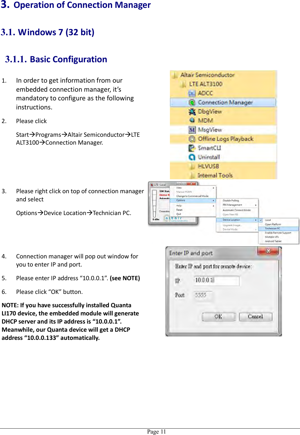   Page 11 3. Operation of Connection Manager 3.1. Windows 7 (32 bit) 3.1.1. Basic Configuration 1. In order to get information from our embedded connection manager, it’s mandatory to configure as the following instructions. 2. Please click   StartProgramsAltair SemiconductorLTE ALT3100Connection Manager.  3. Please right click on top of connection manager and select   OptionsDevice LocationTechnician PC.  4. Connection manager will pop out window for you to enter IP and port. 5. Please enter IP address “10.0.0.1”. (see NOTE) 6. Please click “OK” button. NOTE: If you have successfully installed Quanta LI170 device, the embedded module will generate DHCP server and its IP address is “10.0.0.1”. Meanwhile, our Quanta device will get a DHCP address “10.0.0.133” automatically.   