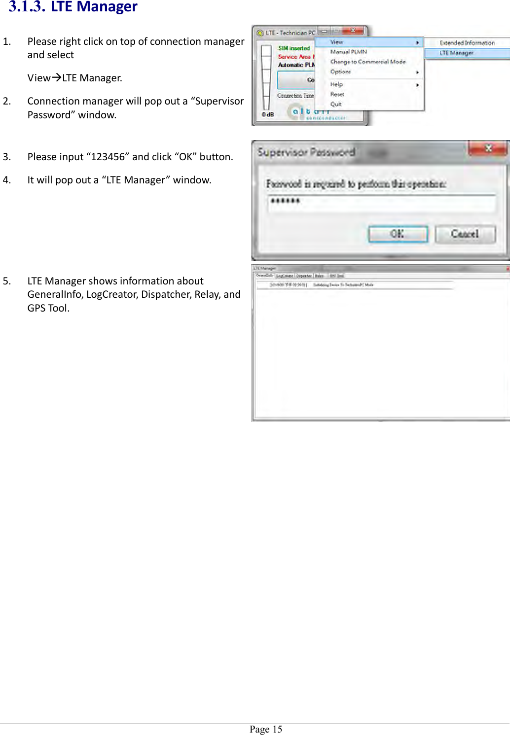   Page 15 3.1.3. LTE Manager 1. Please right click on top of connection manager and select   ViewLTE Manager. 2. Connection manager will pop out a “Supervisor Password” window.  3. Please input “123456” and click “OK” button. 4. It will pop out a “LTE Manager” window. 5. LTE Manager shows information about GeneralInfo, LogCreator, Dispatcher, Relay, and GPS Tool.  