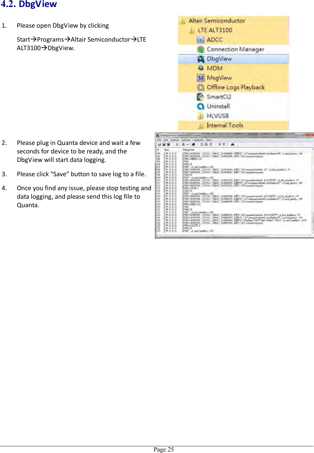   Page 25 4.2. DbgView 1. Please open DbgView by clicking   StartProgramsAltair SemiconductorLTE ALT3100DbgView.  2. Please plug in Quanta device and wait a few seconds for device to be ready, and the DbgView will start data logging. 3. Please click “Save” button to save log to a file. 4. Once you find any issue, please stop testing and data logging, and please send this log file to Quanta. 