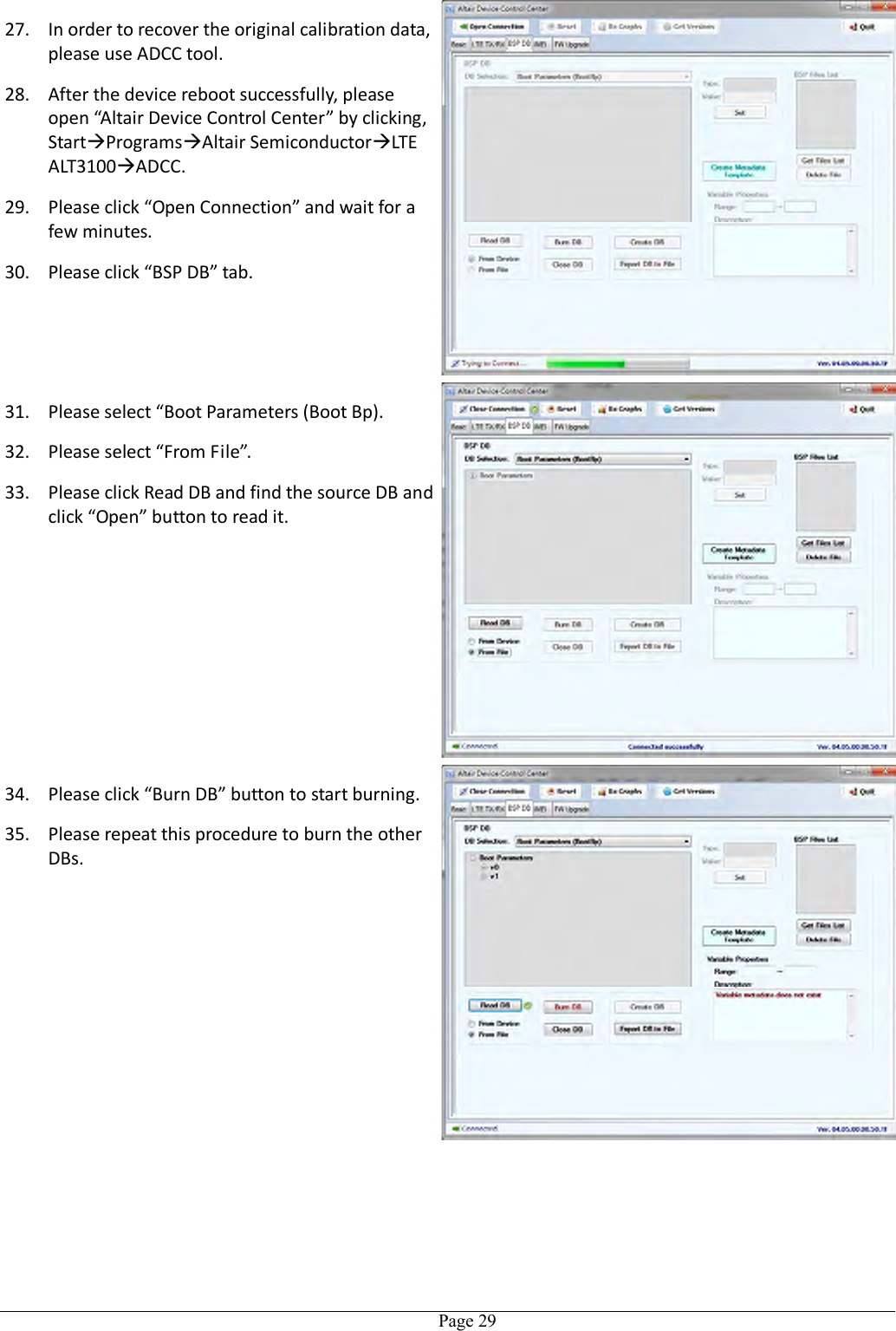   Page 29 27. In order to recover the original calibration data, please use ADCC tool.   28. After the device reboot successfully, please open “Altair Device Control Center” by clicking, StartProgramsAltair SemiconductorLTE ALT3100ADCC. 29. Please click “Open Connection” and wait for a few minutes. 30. Please click “BSP DB” tab. 31. Please select “Boot Parameters (Boot Bp). 32. Please select “From File”. 33. Please click Read DB and find the source DB and click “Open” button to read it.  34. Please click “Burn DB” button to start burning. 35. Please repeat this procedure to burn the other DBs. 