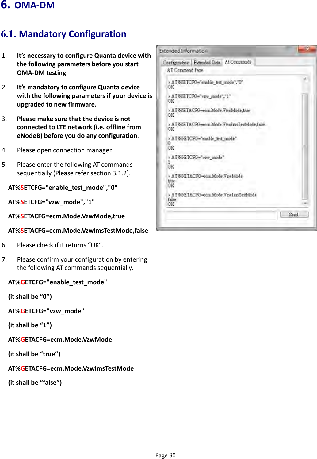   Page 30 6. OMA-DM 6.1. Mandatory Configuration 1. It’s necessary to configure Quanta device with the following parameters before you start OMA-DM testing. 2. It’s mandatory to configure Quanta device with the following parameters if your device is upgraded to new firmware. 3. Please make sure that the device is not connected to LTE network (i.e. offline from eNodeB) before you do any configuration. 4. Please open connection manager. 5. Please enter the following AT commands sequentially (Please refer section 3.1.2). AT%SETCFG=&quot;enable_test_mode&quot;,&quot;0&quot; AT%SETCFG=&quot;vzw_mode&quot;,&quot;1&quot; AT%SETACFG=ecm.Mode.VzwMode,true AT%SETACFG=ecm.Mode.VzwImsTestMode,false 6. Please check if it returns “OK”. 7. Please confirm your configuration by entering the following AT commands sequentially. AT%GETCFG=&quot;enable_test_mode&quot; (it shall be “0”) AT%GETCFG=&quot;vzw_mode&quot; (it shall be “1”) AT%GETACFG=ecm.Mode.VzwMode (it shall be “true”) AT%GETACFG=ecm.Mode.VzwImsTestMode (it shall be “false”)   