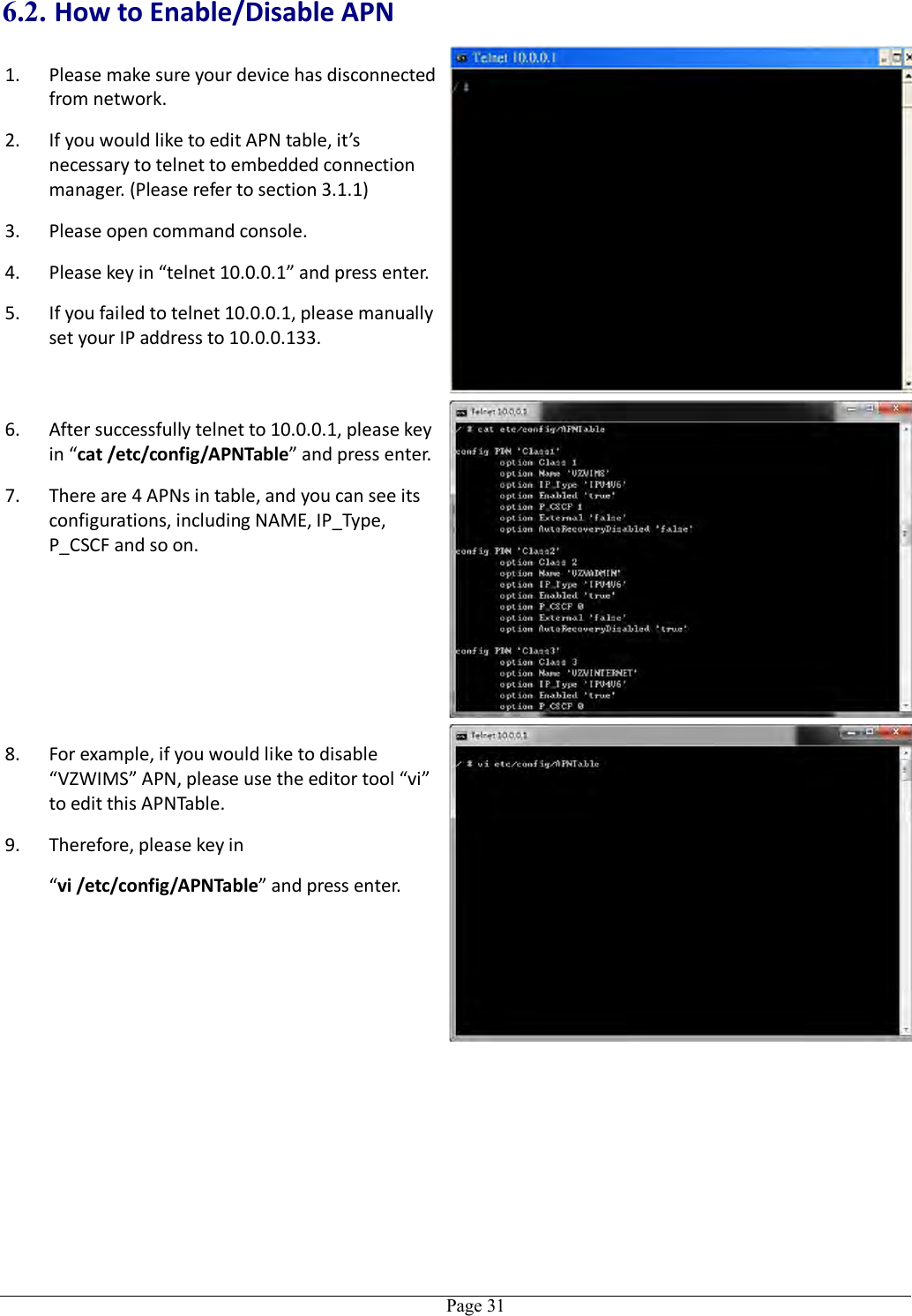   Page 31 6.2. How to Enable/Disable APN 1. Please make sure your device has disconnected from network. 2. If you would like to edit APN table, it’s necessary to telnet to embedded connection manager. (Please refer to section 3.1.1) 3. Please open command console. 4. Please key in “telnet 10.0.0.1” and press enter. 5. If you failed to telnet 10.0.0.1, please manually set your IP address to 10.0.0.133. 6. After successfully telnet to 10.0.0.1, please key in “cat /etc/config/APNTable” and press enter. 7. There are 4 APNs in table, and you can see its configurations, including NAME, IP_Type, P_CSCF and so on. 8. For example, if you would like to disable “VZWIMS” APN, please use the editor tool “vi” to edit this APNTable. 9. Therefore, please key in   “vi /etc/config/APNTable” and press enter. 