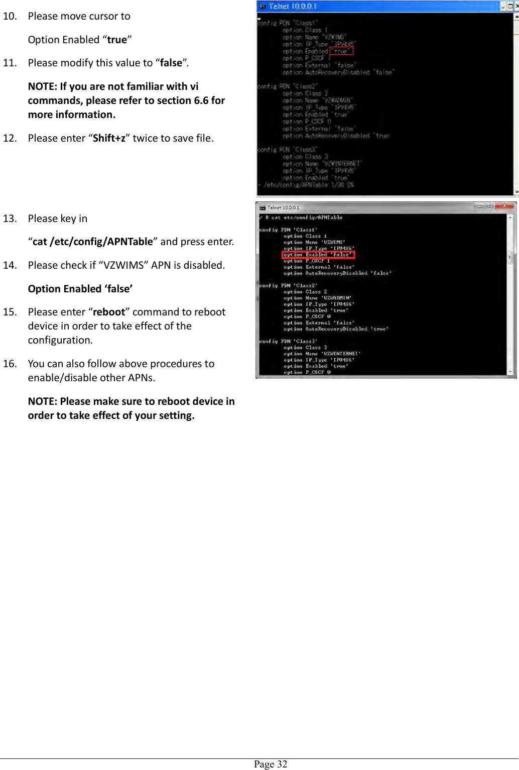   Page 32 10. Please move cursor to Option Enabled “true”   11. Please modify this value to “false”. NOTE: If you are not familiar with vi commands, please refer to section 6.6 for more information. 12. Please enter “Shift+z” twice to save file. 13. Please key in “cat /etc/config/APNTable” and press enter. 14. Please check if “VZWIMS” APN is disabled. Option Enabled ‘false’ 15. Please enter “reboot” command to reboot device in order to take effect of the configuration. 16. You can also follow above procedures to enable/disable other APNs. NOTE: Please make sure to reboot device in order to take effect of your setting.   