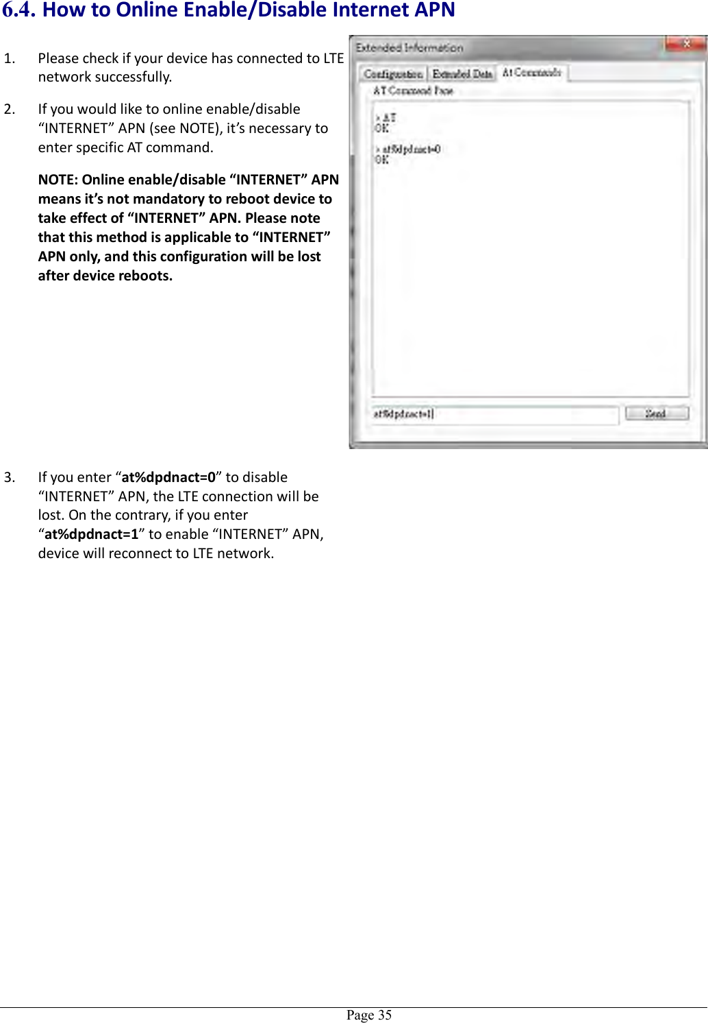   Page 35 6.4. How to Online Enable/Disable Internet APN 1. Please check if your device has connected to LTE network successfully. 2. If you would like to online enable/disable “INTERNET” APN (see NOTE), it’s necessary to enter specific AT command. NOTE: Online enable/disable “INTERNET” APN means it’s not mandatory to reboot device to take effect of “INTERNET” APN. Please note that this method is applicable to “INTERNET” APN only, and this configuration will be lost after device reboots. 3. If you enter “at%dpdnact=0” to disable “INTERNET” APN, the LTE connection will be lost. On the contrary, if you enter “at%dpdnact=1” to enable “INTERNET” APN, device will reconnect to LTE network.   