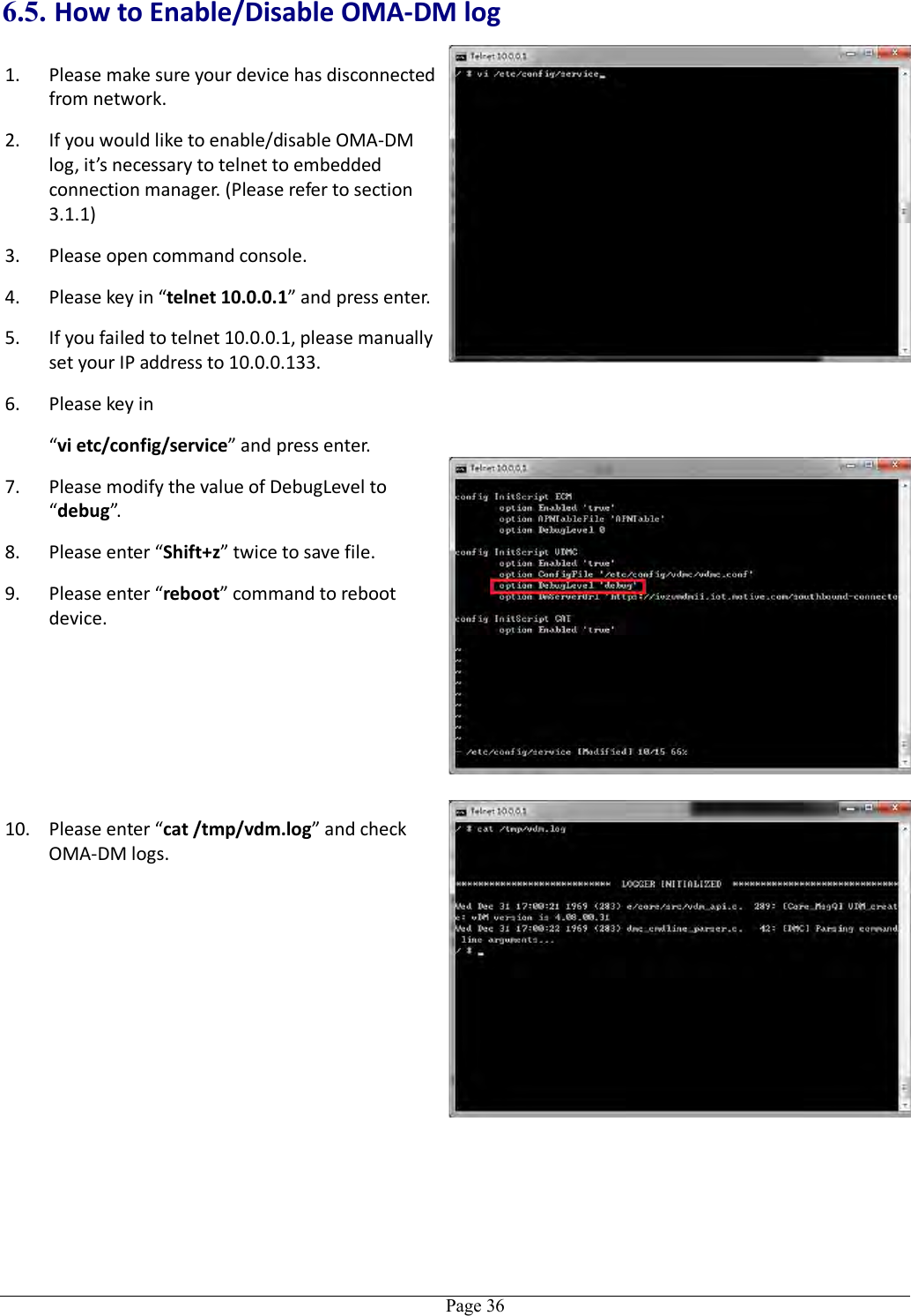   Page 36 6.5. How to Enable/Disable OMA-DM log 1. Please make sure your device has disconnected from network. 2. If you would like to enable/disable OMA-DM log, it’s necessary to telnet to embedded connection manager. (Please refer to section 3.1.1) 3. Please open command console. 4. Please key in “telnet 10.0.0.1” and press enter. 5. If you failed to telnet 10.0.0.1, please manually set your IP address to 10.0.0.133. 6. Please key in “vi etc/config/service” and press enter. 7. Please modify the value of DebugLevel to “debug”. 8. Please enter “Shift+z” twice to save file. 9. Please enter “reboot” command to reboot device.  10. Please enter “cat /tmp/vdm.log” and check OMA-DM logs. 