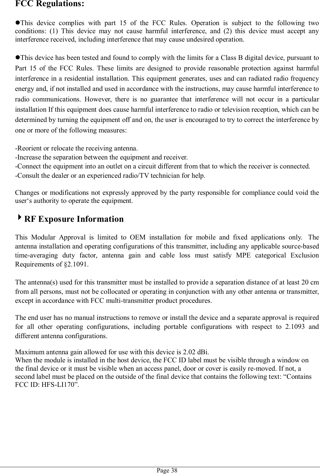   Page 38 FCC Regulations:  This  device  complies  with  part  15  of  the  FCC  Rules.  Operation  is  subject  to  the  following  two conditions:  (1)  This  device  may  not  cause  harmful  interference,  and  (2)  this  device  must  accept  any interference received, including interference that may cause undesired operation.  This device has been tested and found to comply with the limits for a Class B digital device, pursuant to Part  15  of  the  FCC  Rules.  These  limits  are  designed  to  provide  reasonable  protection  against  harmful interference in a residential installation. This equipment generates, uses and can radiated radio frequency energy and, if not installed and used in accordance with the instructions, may cause harmful interference to radio  communications.  However,  there  is  no  guarantee  that  interference  will  not  occur  in  a  particular installation If this equipment does cause harmful interference to radio or television reception, which can be determined by turning the equipment off and on, the user is encouraged to try to correct the interference by one or more of the following measures:  -Reorient or relocate the receiving antenna. -Increase the separation between the equipment and receiver. -Connect the equipment into an outlet on a circuit different from that to which the receiver is connected. -Consult the dealer or an experienced radio/TV technician for help.  Changes or modifications not expressly approved by the party responsible for compliance could void the user‘s authority to operate the equipment.  RF Exposure Information  This  Modular  Approval  is  limited  to  OEM  installation  for  mobile  and  fixed  applications  only.   The antenna installation and operating configurations of this transmitter, including any applicable source-based time-averaging  duty  factor,  antenna  gain  and  cable  loss  must  satisfy  MPE  categorical  Exclusion Requirements of §2.1091.    The antenna(s) used for this transmitter must be installed to provide a separation distance of at least 20 cm from all persons, must not be collocated or operating in conjunction with any other antenna or transmitter, except in accordance with FCC multi-transmitter product procedures.   The end user has no manual instructions to remove or install the device and a separate approval is required for  all  other  operating  configurations,  including  portable  configurations  with  respect  to  2.1093  and different antenna configurations.  Maximum antenna gain allowed for use with this device is 2.02 dBi. When the module is installed in the host device, the FCC ID label must be visible through a window on the final device or it must be visible when an access panel, door or cover is easily re-moved. If not, a second label must be placed on the outside of the final device that contains the following text: “Contains FCC ID: HFS-LI170”.  