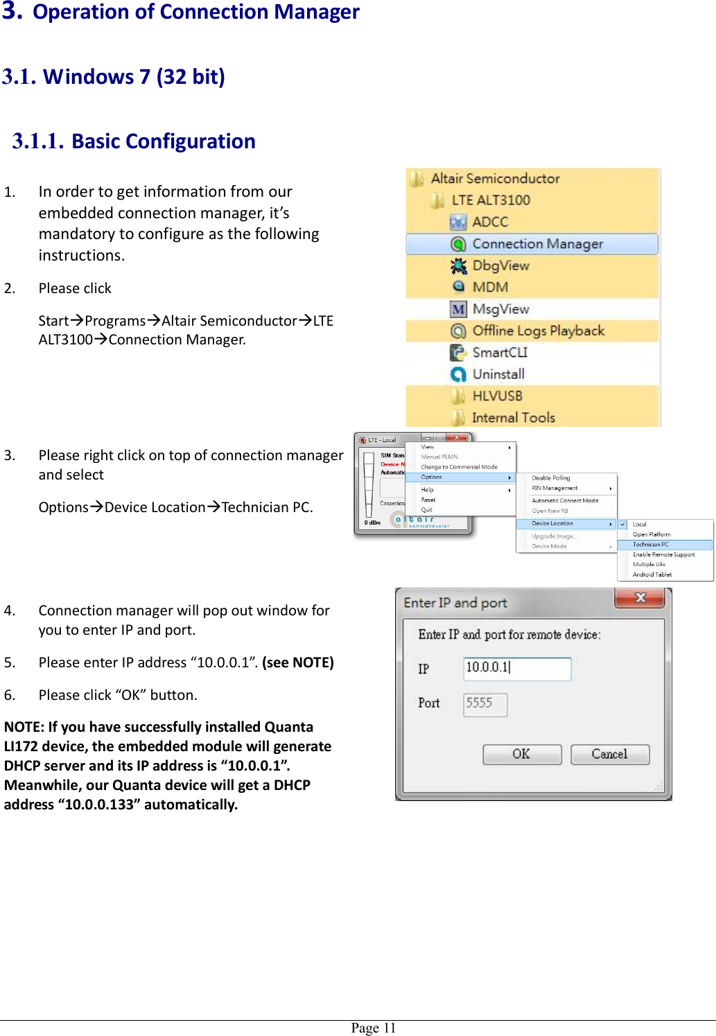   Page 113. Operation of Connection Manager 3.1. Windows 7 (32 bit) 3.1.1. Basic Configuration 1. In order to get information from our embedded connection manager, it’s mandatory to configure as the following instructions. 2. Please click   StartProgramsAltair SemiconductorLTE ALT3100Connection Manager.  3. Please right click on top of connection manager and select   OptionsDevice LocationTechnician PC.  4. Connection manager will pop out window for you to enter IP and port. 5. Please enter IP address “10.0.0.1”. (see NOTE) 6. Please click “OK” button. NOTE: If you have successfully installed Quanta LI172 device, the embedded module will generate DHCP server and its IP address is “10.0.0.1”. Meanwhile, our Quanta device will get a DHCP address “10.0.0.133” automatically.   