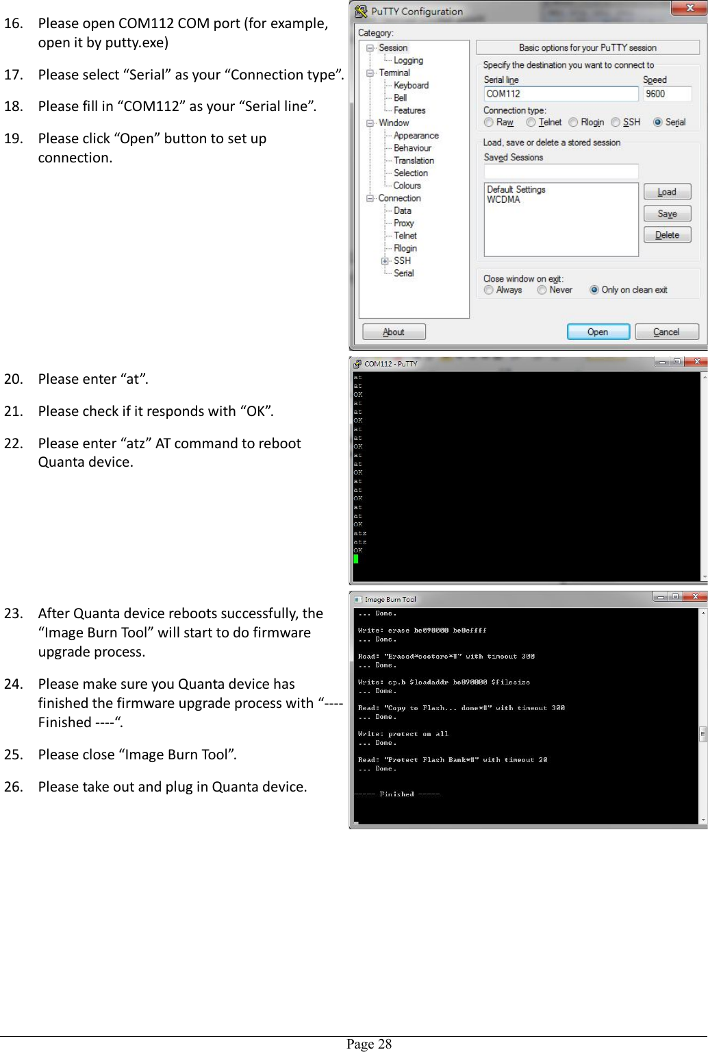   Page 2816. Please open COM112 COM port (for example, open it by putty.exe) 17. Please select “Serial” as your “Connection type”. 18. Please fill in “COM112” as your “Serial line”. 19. Please click “Open” button to set up connection. 20. Please enter “at”. 21. Please check if it responds with “OK”. 22. Please enter “atz” AT command to reboot Quanta device. 23. After Quanta device reboots successfully, the “Image Burn Tool” will start to do firmware upgrade process. 24. Please make sure you Quanta device has finished the firmware upgrade process with “---- Finished ----“. 25. Please close “Image Burn Tool”. 26. Please take out and plug in Quanta device.  