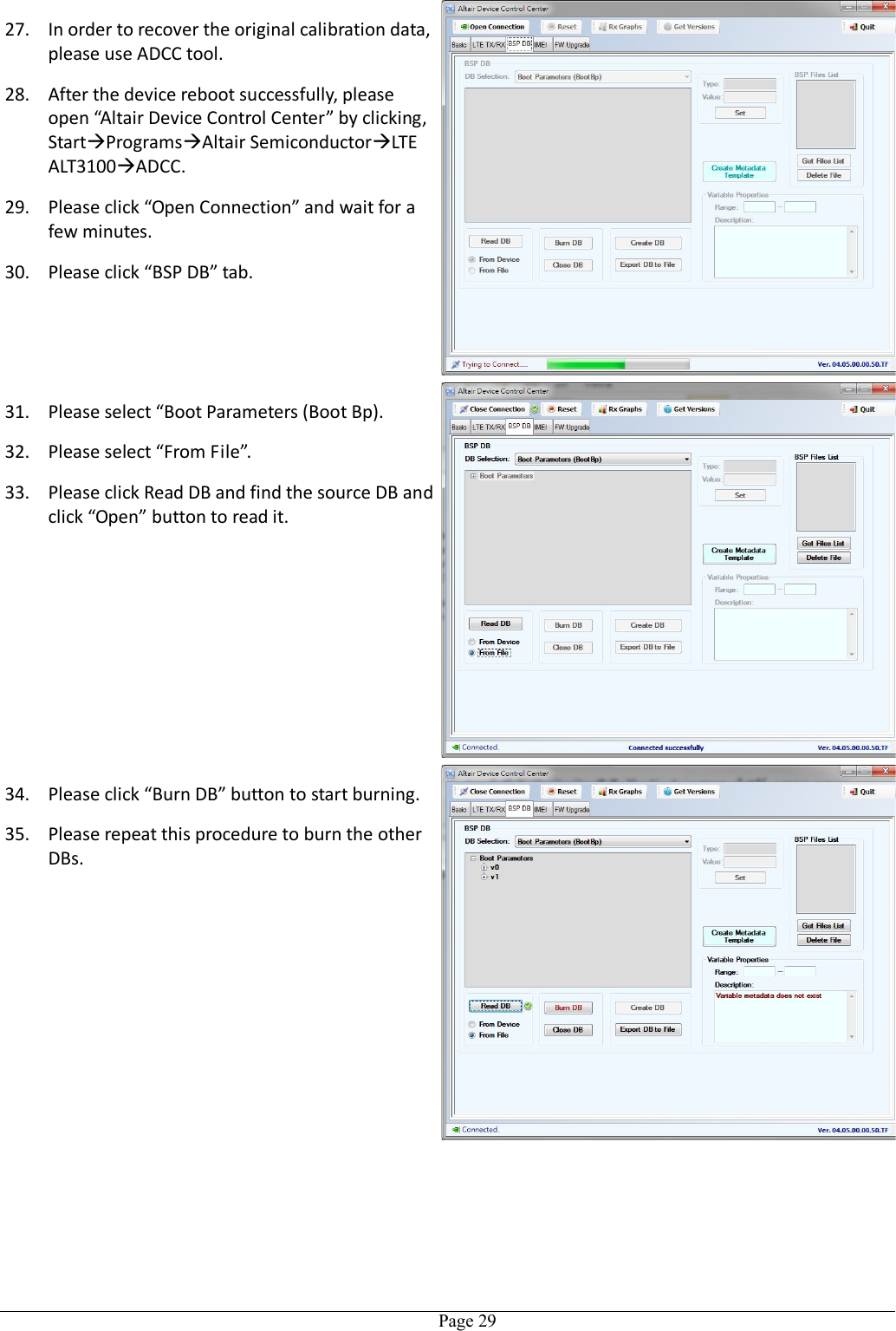   Page 2927. In order to recover the original calibration data, please use ADCC tool.   28. After the device reboot successfully, please open “Altair Device Control Center” by clicking, StartProgramsAltair SemiconductorLTE ALT3100ADCC. 29. Please click “Open Connection” and wait for a few minutes. 30. Please click “BSP DB” tab. 31. Please select “Boot Parameters (Boot Bp). 32. Please select “From File”. 33. Please click Read DB and find the source DB and click “Open” button to read it.  34. Please click “Burn DB” button to start burning. 35. Please repeat this procedure to burn the other DBs. 