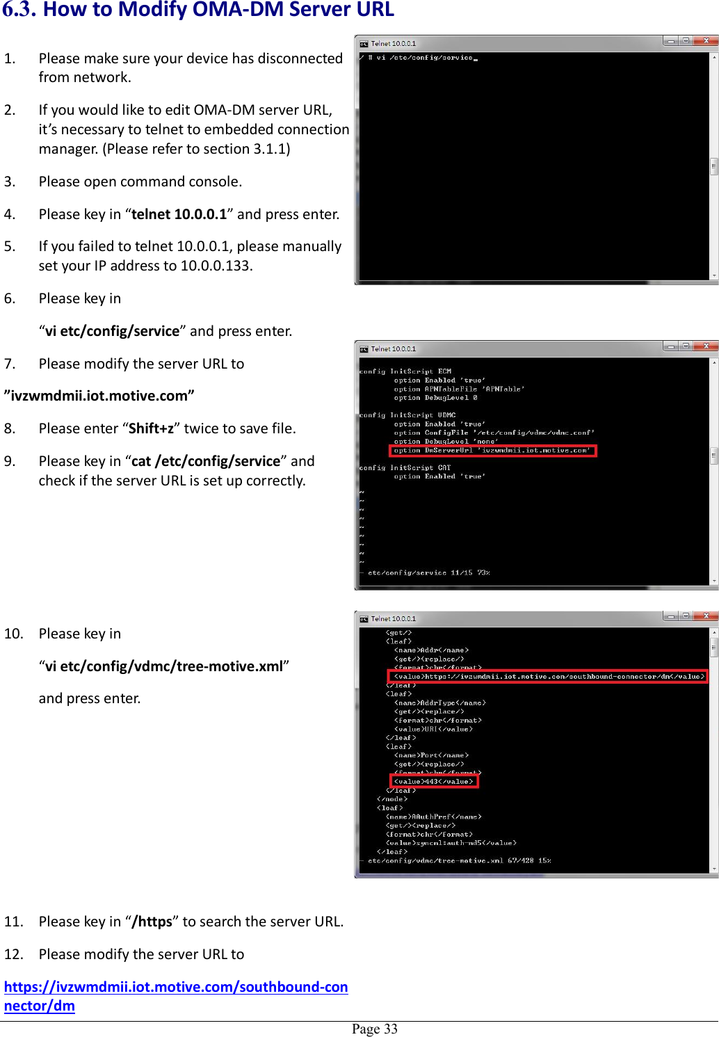   Page 336.3. How to Modify OMA-DM Server URL 1. Please make sure your device has disconnected from network. 2. If you would like to edit OMA-DM server URL, it’s necessary to telnet to embedded connection manager. (Please refer to section 3.1.1) 3. Please open command console. 4. Please key in “telnet 10.0.0.1” and press enter. 5. If you failed to telnet 10.0.0.1, please manually set your IP address to 10.0.0.133. 6. Please key in “vi etc/config/service” and press enter. 7. Please modify the server URL to   ”ivzwmdmii.iot.motive.com” 8. Please enter “Shift+z” twice to save file. 9. Please key in “cat /etc/config/service” and check if the server URL is set up correctly.  10. Please key in “vi etc/config/vdmc/tree-motive.xml”   and press enter.  11. Please key in “/https” to search the server URL. 12. Please modify the server URL to   https://ivzwmdmii.iot.motive.com/southbound-connector/dm  