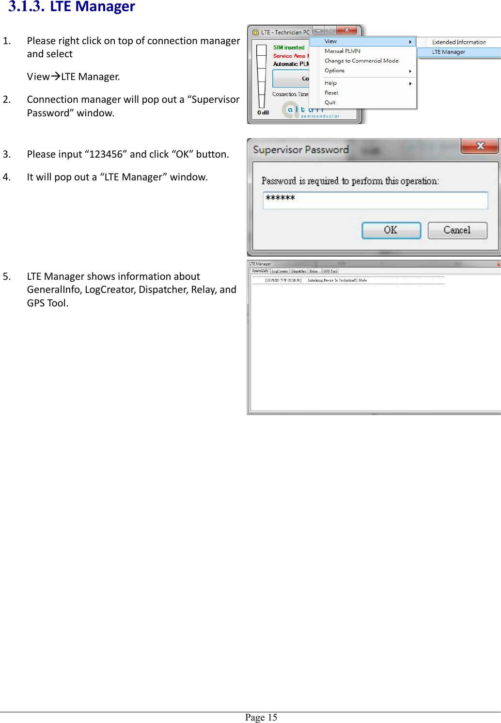   Page 153.1.3. LTE Manager 1. Please right click on top of connection manager and select   ViewLTE Manager. 2. Connection manager will pop out a “Supervisor Password” window.  3. Please input “123456” and click “OK” button. 4. It will pop out a “LTE Manager” window. 5. LTE Manager shows information about GeneralInfo, LogCreator, Dispatcher, Relay, and GPS Tool.  