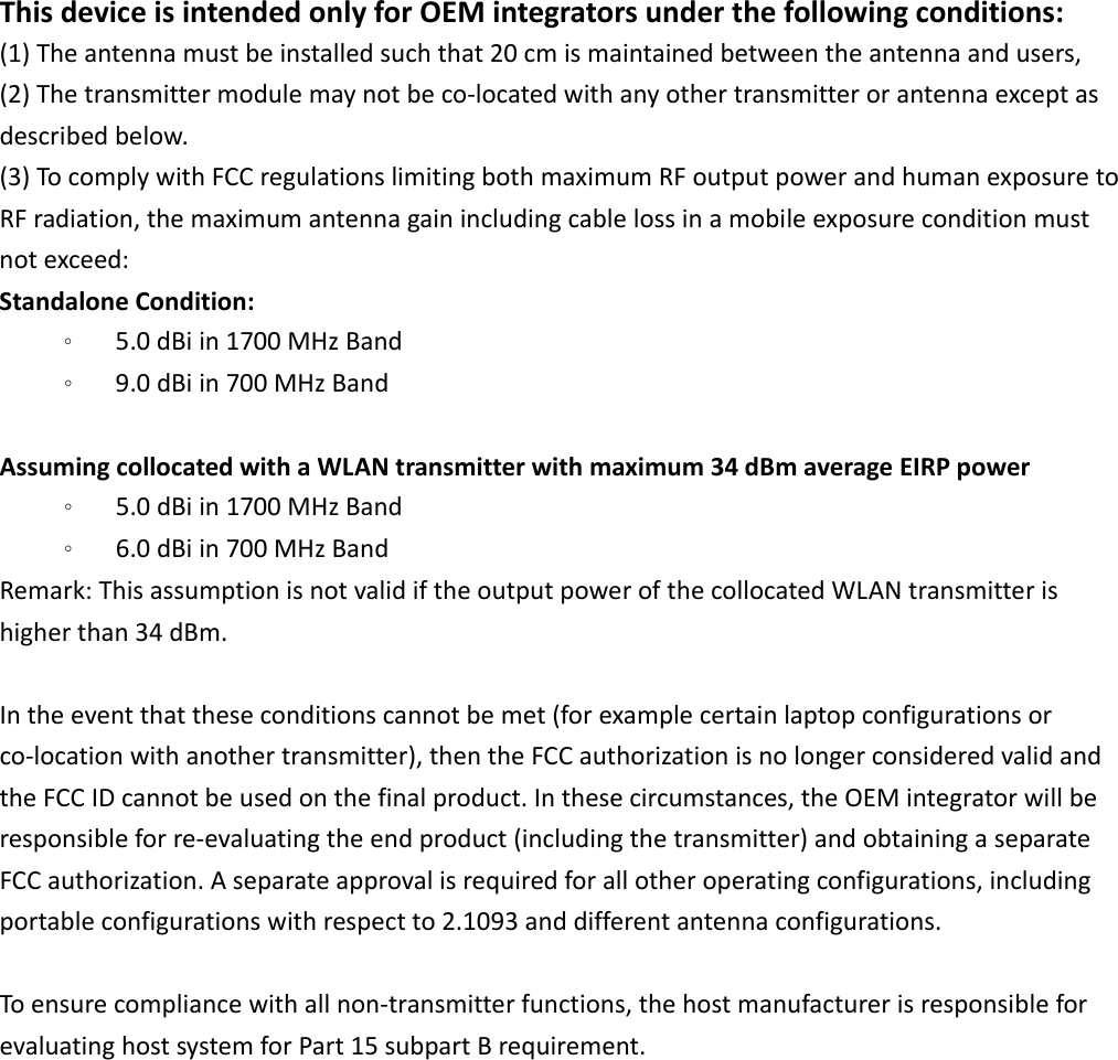 ThisdeviceisintendedonlyforOEMintegratorsunderthefollowingconditions:(1)Theantennamustbeinstalledsuchthat20cmismaintainedbetweentheantennaandusers, (2)Thetransmittermodulemaynotbeco‐locatedwithanyothertransmitterorantennaexceptasdescribedbelow.(3)TocomplywithFCCregulationslimitingbothmaximumRFoutputpowerandhumanexposuretoRFradiation,themaximumantennagainincludingcablelossinamobileexposureconditionmustnotexceed:StandaloneCondition:。 5.0dBiin1700MHzBand。 9.0dBiin700MHzBandAssumingcollocatedwithaWLANtransmitterwithmaximum34dBmaverageEIRPpower。 5.0dBiin1700MHzBand。 6.0dBiin700MHzBandRemark:ThisassumptionisnotvalidiftheoutputpowerofthecollocatedWLANtransmitterishigherthan34dBm.Intheeventthattheseconditionscannotbemet(forexamplecertainlaptopconfigurationsorco‐locationwithanothertransmitter),thentheFCCauthorizationisnolongerconsideredvalidandtheFCCIDcannotbeusedonthefinalproduct.Inthesecircumstances,theOEMintegratorwillberesponsibleforre‐evaluatingtheendproduct(includingthetransmitter)andobtainingaseparateFCCauthorization.Aseparateapprovalisrequiredforallotheroperatingconfigurations,includingportableconfigurationswithrespectto2.1093anddifferentantennaconfigurations.Toensurecompliancewithallnon‐transmitterfunctions,thehostmanufacturerisresponsibleforevaluatinghostsystemforPart15subpartBrequirement.