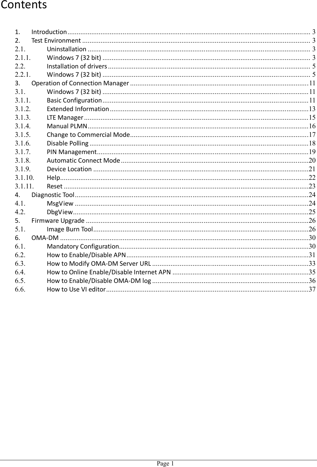   Page 1Contents  1. Introduction .................................................................................................................................... 3 2. Test Environment ............................................................................................................................ 3 2.1. Uninstallation ......................................................................................................................... 3 2.1.1. Windows 7 (32 bit) ................................................................................................................. 3 2.2. Installation of drivers .............................................................................................................. 5 2.2.1. Windows 7 (32 bit) ................................................................................................................. 5 3. Operation of Connection Manager ................................................................................................. 11 3.1. Windows 7 (32 bit) ................................................................................................................ 11 3.1.1. Basic Configuration ................................................................................................................ 11 3.1.2. Extended Information ............................................................................................................13 3.1.3. LTE Manager ..........................................................................................................................15 3.1.4. Manual PLMN ........................................................................................................................16 3.1.5. Change to Commercial Mode .................................................................................................17 3.1.6. Disable Polling .......................................................................................................................18 3.1.7. PIN Management ...................................................................................................................19 3.1.8. Automatic Connect Mode ......................................................................................................20 3.1.9. Device Location .....................................................................................................................21 3.1.10. Help .......................................................................................................................................22 3.1.11. Reset .....................................................................................................................................23 4. Diagnostic Tool ...............................................................................................................................24 4.1. MsgView ...............................................................................................................................24 4.2. DbgView ................................................................................................................................25 5. Firmware Upgrade .........................................................................................................................26 5.1. Image Burn Tool .....................................................................................................................26 6. OMA-DM .......................................................................................................................................30 6.1. Mandatory Configuration .......................................................................................................30 6.2. How to Enable/Disable APN ...................................................................................................31 6.3. How to Modify OMA-DM Server URL .....................................................................................33 6.4. How to Online Enable/Disable Internet APN ..........................................................................35 6.5. How to Enable/Disable OMA-DM log .....................................................................................36 6.6. How to Use VI editor ..............................................................................................................37 