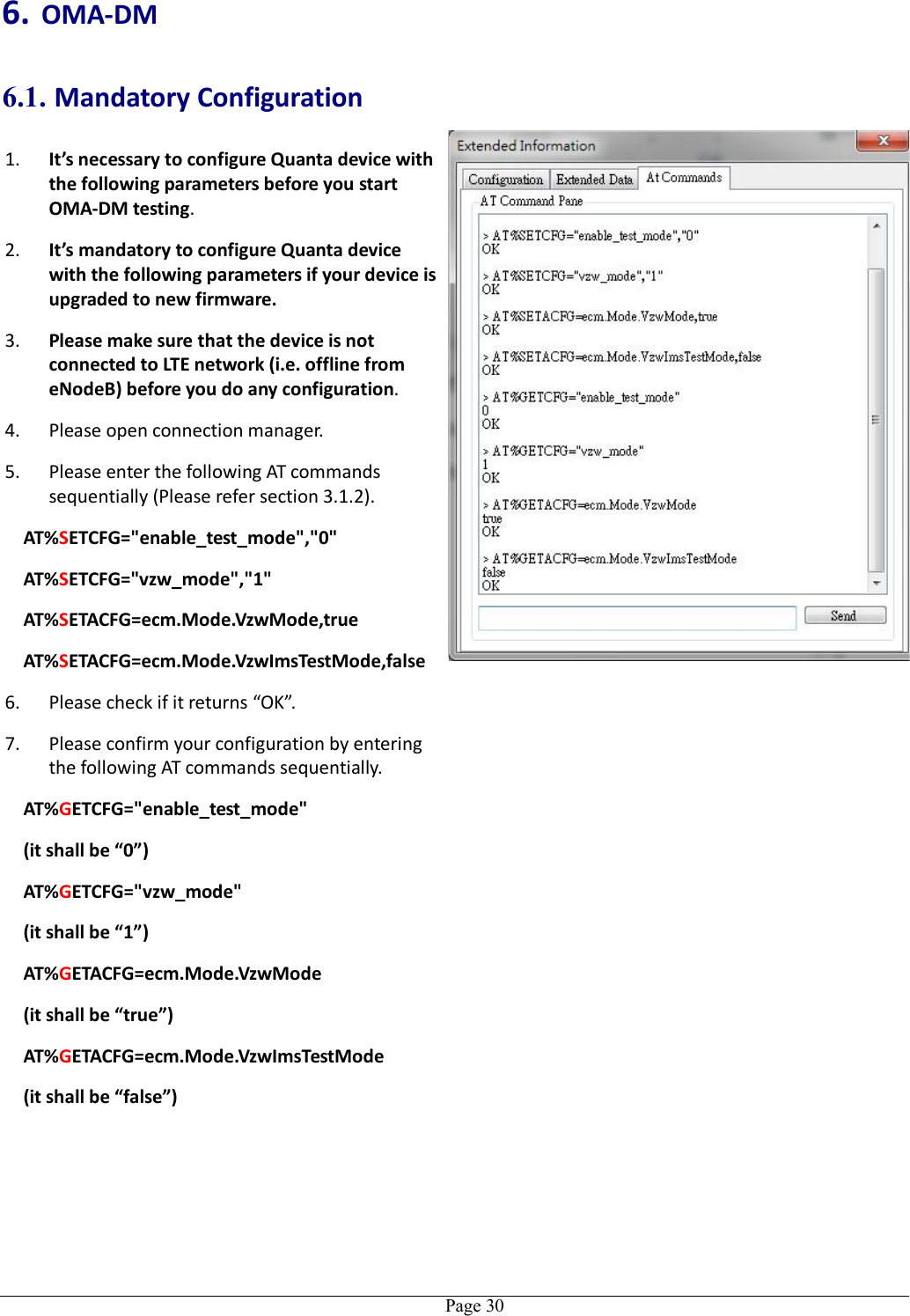   Page 306. OMA-DM 6.1. Mandatory Configuration 1. It’s necessary to configure Quanta device with the following parameters before you start OMA-DM testing. 2. It’s mandatory to configure Quanta device with the following parameters if your device is upgraded to new firmware. 3. Please make sure that the device is not connected to LTE network (i.e. offline from eNodeB) before you do any configuration. 4. Please open connection manager. 5. Please enter the following AT commands sequentially (Please refer section 3.1.2). AT%SETCFG=&quot;enable_test_mode&quot;,&quot;0&quot; AT%SETCFG=&quot;vzw_mode&quot;,&quot;1&quot; AT%SETACFG=ecm.Mode.VzwMode,true AT%SETACFG=ecm.Mode.VzwImsTestMode,false 6. Please check if it returns “OK”. 7. Please confirm your configuration by entering the following AT commands sequentially. AT%GETCFG=&quot;enable_test_mode&quot; (it shall be “0”) AT%GETCFG=&quot;vzw_mode&quot; (it shall be “1”) AT%GETACFG=ecm.Mode.VzwMode (it shall be “true”) AT%GETACFG=ecm.Mode.VzwImsTestMode (it shall be “false”)   