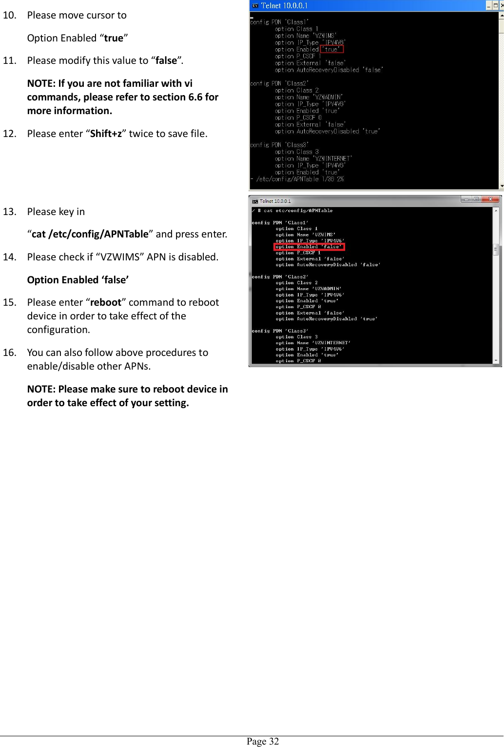   Page 3210. Please move cursor to Option Enabled “true”   11. Please modify this value to “false”. NOTE: If you are not familiar with vi commands, please refer to section 6.6 for more information. 12. Please enter “Shift+z” twice to save file. 13. Please key in “cat /etc/config/APNTable” and press enter. 14. Please check if “VZWIMS” APN is disabled. Option Enabled ‘false’ 15. Please enter “reboot” command to reboot device in order to take effect of the configuration. 16. You can also follow above procedures to enable/disable other APNs. NOTE: Please make sure to reboot device in order to take effect of your setting.   