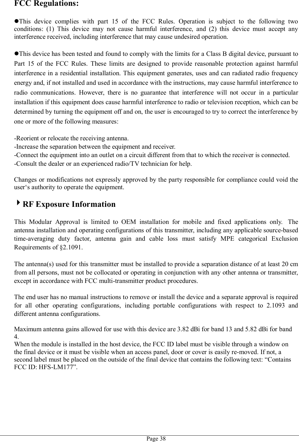   Page 38FCC Regulations:  This  device  complies  with  part  15  of  the  FCC  Rules.  Operation  is  subject  to  the  following  two conditions:  (1)  This  device  may  not  cause  harmful  interference,  and  (2)  this  device  must  accept  any interference received, including interference that may cause undesired operation.  This device has been tested and found to comply with the limits for a Class B digital device, pursuant to Part  15  of  the  FCC  Rules.  These  limits  are  designed  to  provide  reasonable  protection  against  harmful interference in a residential installation. This equipment generates, uses and can radiated radio frequency energy and, if not installed and used in accordance with the instructions, may cause harmful interference to radio  communications.  However,  there  is  no  guarantee  that  interference  will  not  occur  in  a  particular installation if this equipment does cause harmful interference to radio or television reception, which can be determined by turning the equipment off and on, the user is encouraged to try to correct the interference by one or more of the following measures:  -Reorient or relocate the receiving antenna. -Increase the separation between the equipment and receiver. -Connect the equipment into an outlet on a circuit different from that to which the receiver is connected. -Consult the dealer or an experienced radio/TV technician for help.  Changes or modifications not expressly approved by the party responsible for compliance could void the user‘s authority to operate the equipment.  RF Exposure Information  This  Modular  Approval  is  limited  to  OEM  installation  for  mobile  and  fixed  applications  only.   The antenna installation and operating configurations of this transmitter, including any applicable source-based time-averaging  duty  factor,  antenna  gain  and  cable  loss  must  satisfy  MPE  categorical  Exclusion Requirements of §2.1091.    The antenna(s) used for this transmitter must be installed to provide a separation distance of at least 20 cm from all persons, must not be collocated or operating in conjunction with any other antenna or transmitter, except in accordance with FCC multi-transmitter product procedures.   The end user has no manual instructions to remove or install the device and a separate approval is required for  all  other  operating  configurations,  including  portable  configurations  with  respect  to  2.1093  and different antenna configurations.  Maximum antenna gains allowed for use with this device are 3.82 dBi for band 13 and 5.82 dBi for band 4. When the module is installed in the host device, the FCC ID label must be visible through a window on the final device or it must be visible when an access panel, door or cover is easily re-moved. If not, a second label must be placed on the outside of the final device that contains the following text: “Contains FCC ID: HFS-LM177”.  