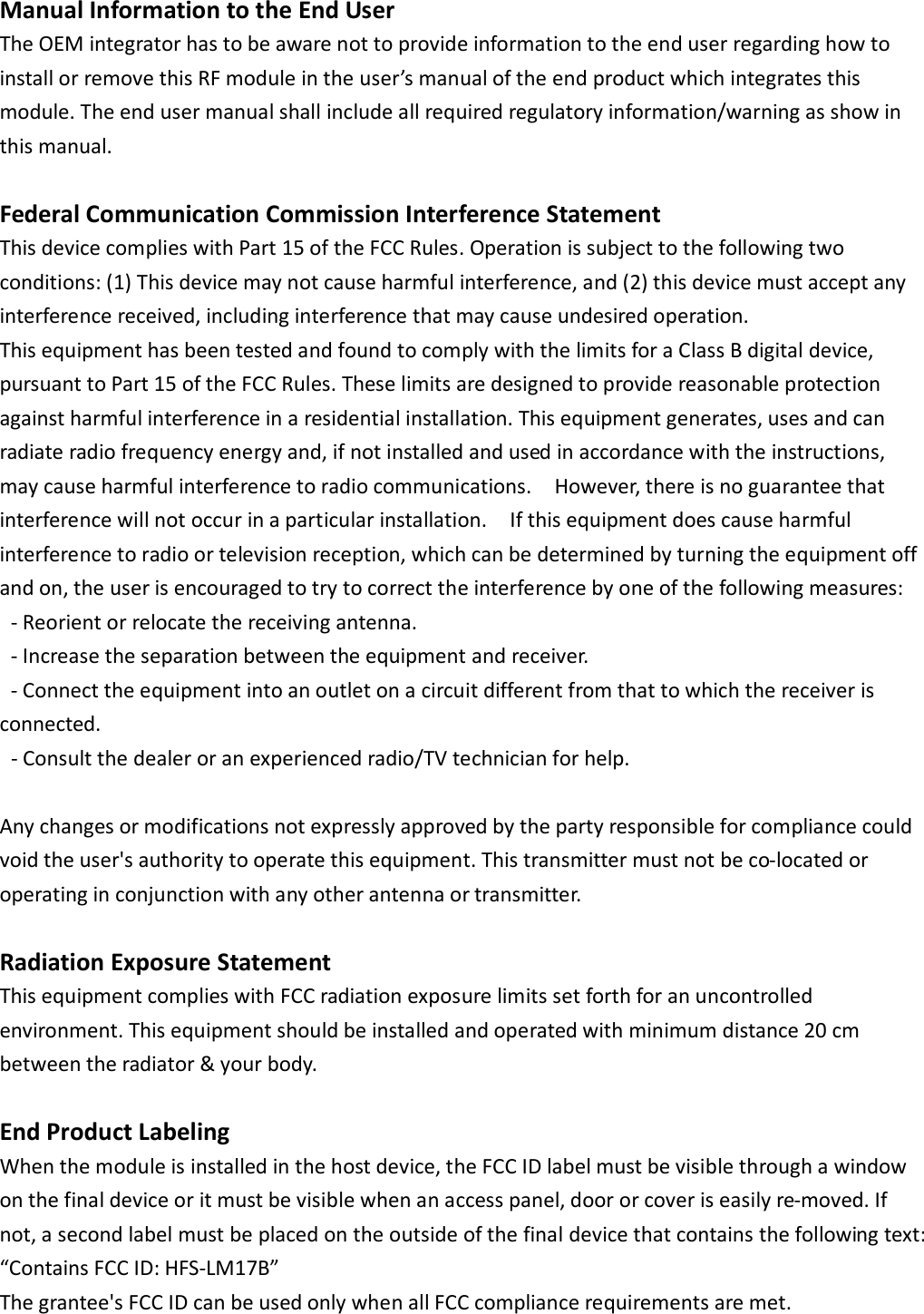 Manual Information to the End User   The OEM integrator has to be aware not to provide information to the end user regarding how to install or remove this RF module in the user’s manual of the end product which integrates this module. The end user manual shall include all required regulatory information/warning as show in this manual.  Federal Communication Commission Interference Statement   This device complies with Part 15 of the FCC Rules. Operation is subject to the following two conditions: (1) This device may not cause harmful interference, and (2) this device must accept any interference received, including interference that may cause undesired operation.   This equipment has been tested and found to comply with the limits for a Class B digital device, pursuant to Part 15 of the FCC Rules. These limits are designed to provide reasonable protection against harmful interference in a residential installation. This equipment generates, uses and can radiate radio frequency energy and, if not installed and used in accordance with the instructions, may cause harmful interference to radio communications.    However, there is no guarantee that interference will not occur in a particular installation.    If this equipment does cause harmful interference to radio or television reception, which can be determined by turning the equipment off and on, the user is encouraged to try to correct the interference by one of the following measures:   - Reorient or relocate the receiving antenna.   - Increase the separation between the equipment and receiver.   - Connect the equipment into an outlet on a circuit different from that to which the receiver is connected.   - Consult the dealer or an experienced radio/TV technician for help.    Any changes or modifications not expressly approved by the party responsible for compliance could void the user&apos;s authority to operate this equipment. This transmitter must not be co-located or operating in conjunction with any other antenna or transmitter.  Radiation Exposure Statement This equipment complies with FCC radiation exposure limits set forth for an uncontrolled environment. This equipment should be installed and operated with minimum distance 20 cm between the radiator &amp; your body.  End Product Labeling When the module is installed in the host device, the FCC ID label must be visible through a window on the final device or it must be visible when an access panel, door or cover is easily re-moved. If not, a second label must be placed on the outside of the final device that contains the following text: “Contains FCC ID: HFS-LM17B”   The grantee&apos;s FCC ID can be used only when all FCC compliance requirements are met.      