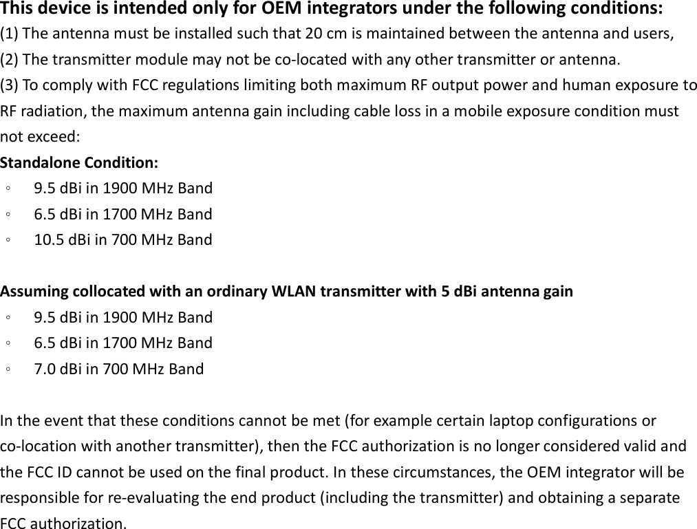 This device is intended only for OEM integrators under the following conditions: (1) The antenna must be installed such that 20 cm is maintained between the antenna and users,     (2) The transmitter module may not be co-located with any other transmitter or antenna. (3) To comply with FCC regulations limiting both maximum RF output power and human exposure to RF radiation, the maximum antenna gain including cable loss in a mobile exposure condition must not exceed: Standalone Condition: 。  9.5 dBi in 1900 MHz Band   。  6.5 dBi in 1700 MHz Band 。  10.5 dBi in 700 MHz Band    Assuming collocated with an ordinary WLAN transmitter with 5 dBi antenna gain 。  9.5 dBi in 1900 MHz Band   。  6.5 dBi in 1700 MHz Band 。  7.0 dBi in 700 MHz Band    In the event that these conditions cannot be met (for example certain laptop configurations or co-location with another transmitter), then the FCC authorization is no longer considered valid and the FCC ID cannot be used on the final product. In these circumstances, the OEM integrator will be responsible for re-evaluating the end product (including the transmitter) and obtaining a separate FCC authorization.    