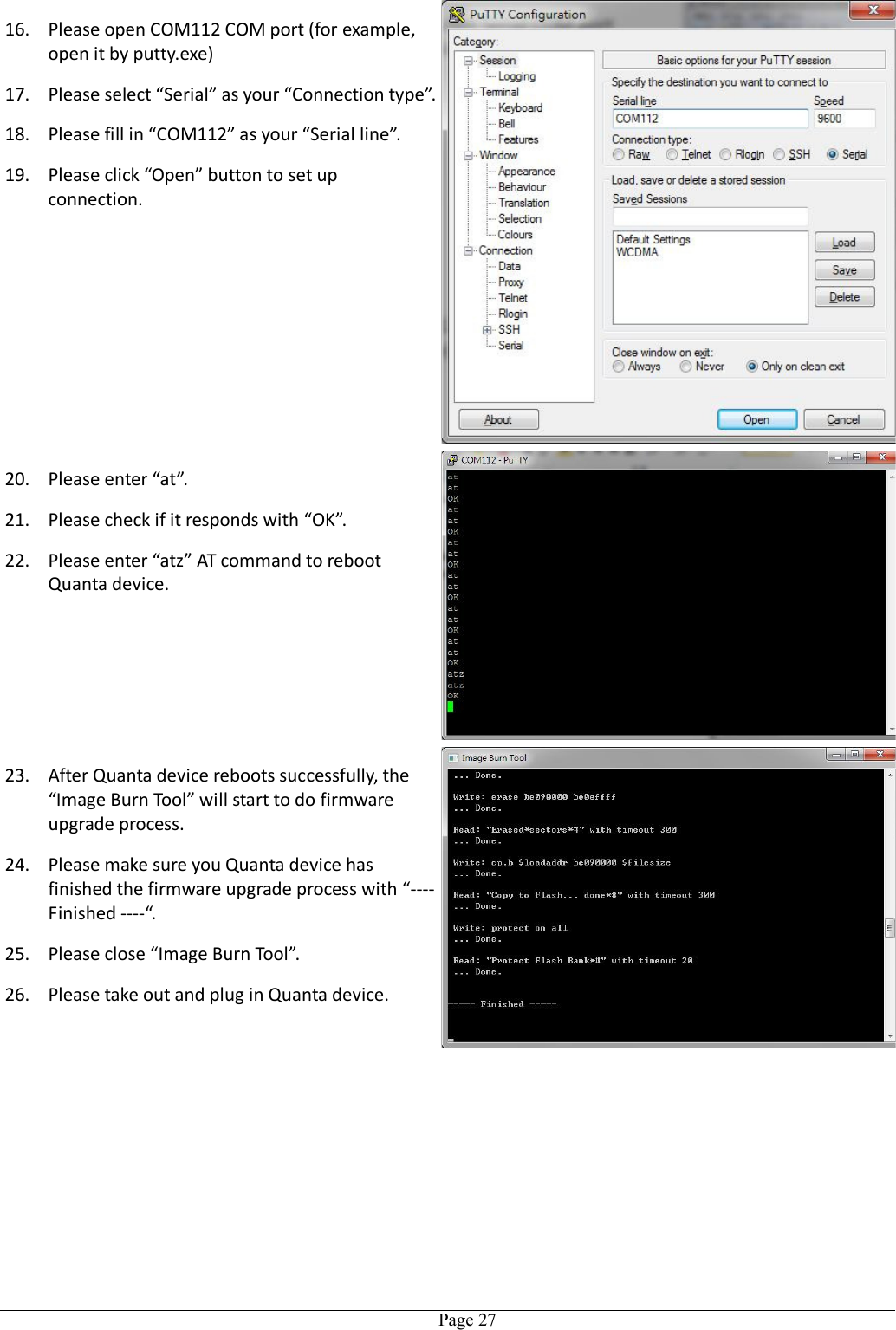   Page 2716. Please open COM112 COM port (for example, open it by putty.exe) 17. Please select “Serial” as your “Connection type”. 18. Please fill in “COM112” as your “Serial line”. 19. Please click “Open” button to set up connection. 20. Please enter “at”. 21. Please check if it responds with “OK”. 22. Please enter “atz” AT command to reboot Quanta device. 23. After Quanta device reboots successfully, the “Image Burn Tool” will start to do firmware upgrade process. 24. Please make sure you Quanta device has finished the firmware upgrade process with “---- Finished ----“. 25. Please close “Image Burn Tool”. 26. Please take out and plug in Quanta device.  