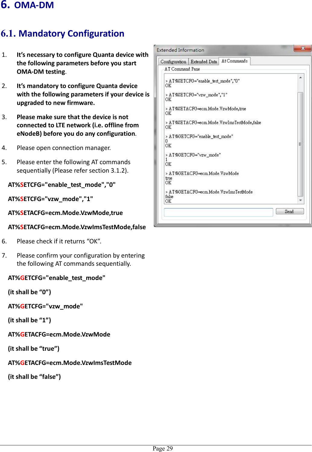   Page 296. OMA-DM 6.1. Mandatory Configuration 1. It’s necessary to configure Quanta device with the following parameters before you start OMA-DM testing. 2. It’s mandatory to configure Quanta device with the following parameters if your device is upgraded to new firmware. 3. Please make sure that the device is not connected to LTE network (i.e. offline from eNodeB) before you do any configuration. 4. Please open connection manager. 5. Please enter the following AT commands sequentially (Please refer section 3.1.2). AT%SETCFG=&quot;enable_test_mode&quot;,&quot;0&quot; AT%SETCFG=&quot;vzw_mode&quot;,&quot;1&quot; AT%SETACFG=ecm.Mode.VzwMode,true AT%SETACFG=ecm.Mode.VzwImsTestMode,false 6. Please check if it returns “OK”. 7. Please confirm your configuration by entering the following AT commands sequentially. AT%GETCFG=&quot;enable_test_mode&quot; (it shall be “0”) AT%GETCFG=&quot;vzw_mode&quot; (it shall be “1”) AT%GETACFG=ecm.Mode.VzwMode (it shall be “true”) AT%GETACFG=ecm.Mode.VzwImsTestMode (it shall be “false”)   