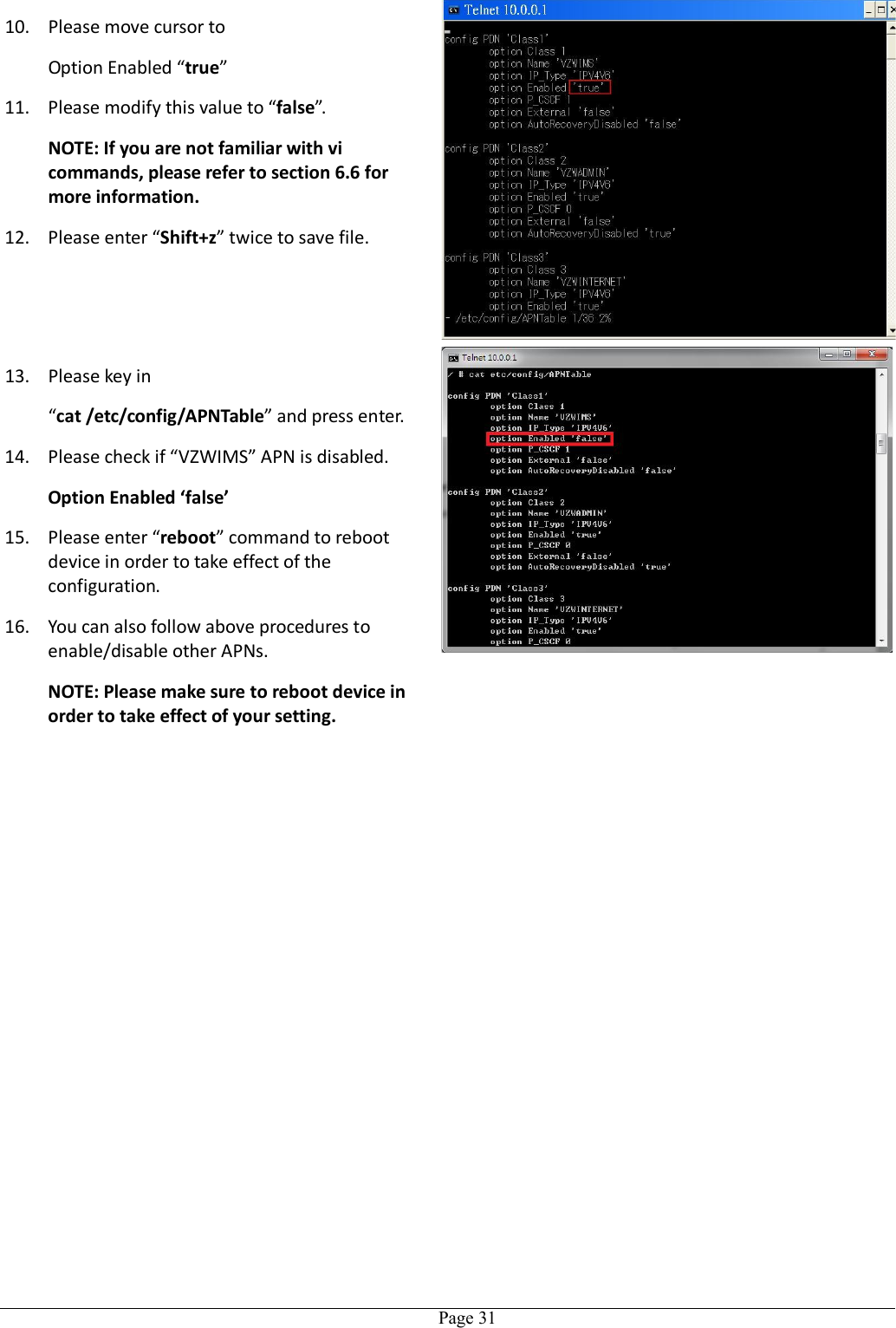   Page 3110. Please move cursor to Option Enabled “true”   11. Please modify this value to “false”. NOTE: If you are not familiar with vi commands, please refer to section 6.6 for more information. 12. Please enter “Shift+z” twice to save file. 13. Please key in “cat /etc/config/APNTable” and press enter. 14. Please check if “VZWIMS” APN is disabled. Option Enabled ‘false’ 15. Please enter “reboot” command to reboot device in order to take effect of the configuration. 16. You can also follow above procedures to enable/disable other APNs. NOTE: Please make sure to reboot device in order to take effect of your setting.   