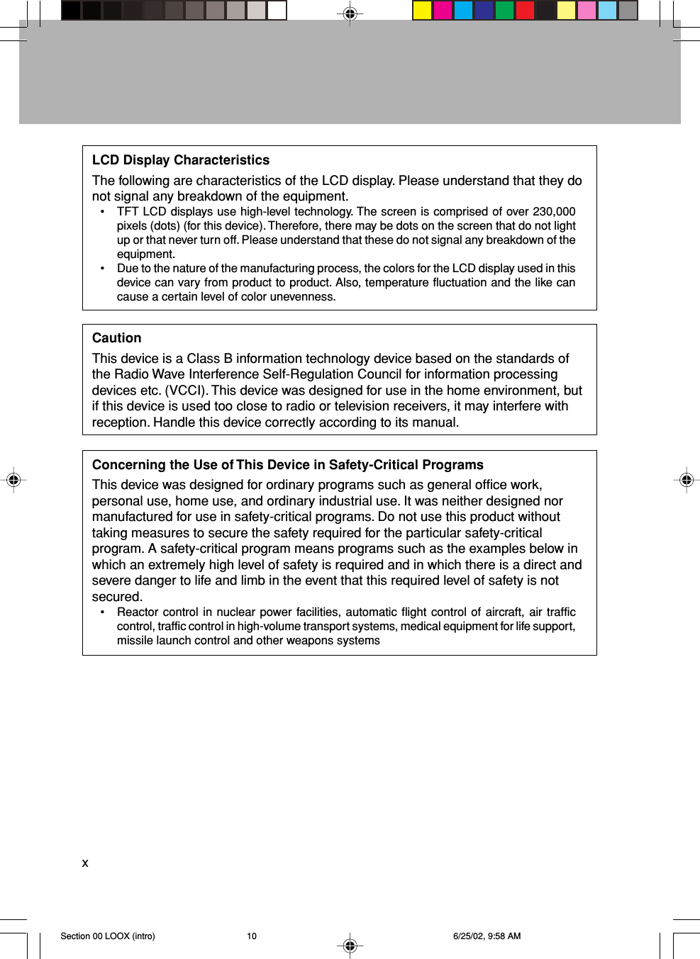 xLCD Display CharacteristicsThe following are characteristics of the LCD display. Please understand that they donot signal any breakdown of the equipment.• TFT LCD displays use high-level technology. The screen is comprised of over 230,000pixels (dots) (for this device). Therefore, there may be dots on the screen that do not lightup or that never turn off. Please understand that these do not signal any breakdown of theequipment.• Due to the nature of the manufacturing process, the colors for the LCD display used in thisdevice can vary from product to product. Also, temperature fluctuation and the like cancause a certain level of color unevenness.CautionThis device is a Class B information technology device based on the standards ofthe Radio Wave Interference Self-Regulation Council for information processingdevices etc. (VCCI). This device was designed for use in the home environment, butif this device is used too close to radio or television receivers, it may interfere withreception. Handle this device correctly according to its manual.Concerning the Use of This Device in Safety-Critical ProgramsThis device was designed for ordinary programs such as general office work,personal use, home use, and ordinary industrial use. It was neither designed normanufactured for use in safety-critical programs. Do not use this product withouttaking measures to secure the safety required for the particular safety-criticalprogram. A safety-critical program means programs such as the examples below inwhich an extremely high level of safety is required and in which there is a direct andsevere danger to life and limb in the event that this required level of safety is notsecured.• Reactor control in nuclear power facilities, automatic flight control of aircraft, air trafficcontrol, traffic control in high-volume transport systems, medical equipment for life support,missile launch control and other weapons systemsSection 00 LOOX (intro) 6/25/02, 9:58 AM10