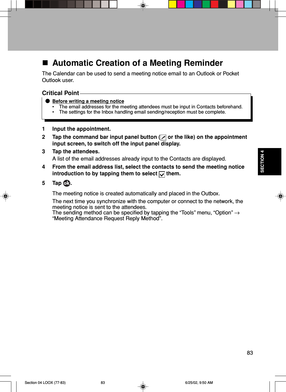 83SECTION 4Automatic Creation of a Meeting ReminderThe Calendar can be used to send a meeting notice email to an Outlook or PocketOutlook user.Critical PointBefore writing a meeting notice• The email addresses for the meeting attendees must be input in Contacts beforehand.• The settings for the Inbox handling email sending/reception must be complete.1 Input the appointment.2 Tap the command bar input panel button (  or the like) on the appointmentinput screen, to switch off the input panel display.3 Tap the attendees.A list of the email addresses already input to the Contacts are displayed.4 From the email address list, select the contacts to send the meeting noticeintroduction to by tapping them to select   them.5 Tap  .The meeting notice is created automatically and placed in the Outbox.The next time you synchronize with the computer or connect to the network, themeeting notice is sent to the attendees.The sending method can be specified by tapping the “Tools” menu, “Option” →“Meeting Attendance Request Reply Method”.Section 04 LOOX (77-83) 6/25/02, 9:50 AM83