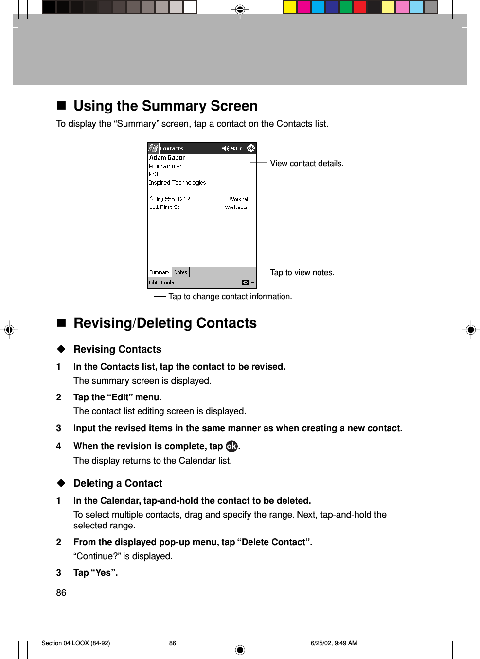 86Using the Summary ScreenTo display the “Summary” screen, tap a contact on the Contacts list.View contact details.Tap to view notes.Tap to change contact information.Revising/Deleting ContactsRevising Contacts1 In the Contacts list, tap the contact to be revised.The summary screen is displayed.2 Tap the “Edit” menu.The contact list editing screen is displayed.3 Input the revised items in the same manner as when creating a new contact.4 When the revision is complete, tap  .The display returns to the Calendar list.Deleting a Contact1 In the Calendar, tap-and-hold the contact to be deleted.To select multiple contacts, drag and specify the range. Next, tap-and-hold theselected range.2 From the displayed pop-up menu, tap “Delete Contact”.“Continue?” is displayed.3 Tap “Yes”.Section 04 LOOX (84-92) 6/25/02, 9:49 AM86