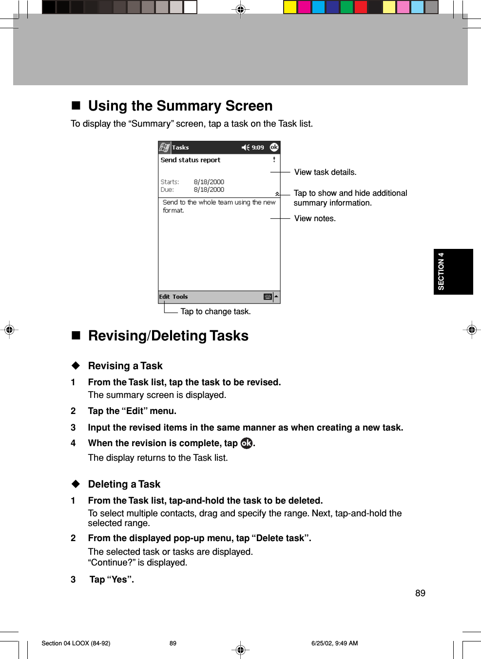 89SECTION 4Using the Summary ScreenTo display the “Summary” screen, tap a task on the Task list.Revising/Deleting TasksRevising a Task1 From the Task list, tap the task to be revised.The summary screen is displayed.2 Tap the “Edit” menu.3 Input the revised items in the same manner as when creating a new task.4 When the revision is complete, tap  .The display returns to the Task list.Deleting a Task1 From the Task list, tap-and-hold the task to be deleted.To select multiple contacts, drag and specify the range. Next, tap-and-hold theselected range.2 From the displayed pop-up menu, tap “Delete task”.The selected task or tasks are displayed.“Continue?” is displayed.3  Tap “Yes”.View task details.Tap to show and hide additionalsummary information.View notes.Tap to change task.Section 04 LOOX (84-92) 6/25/02, 9:49 AM89